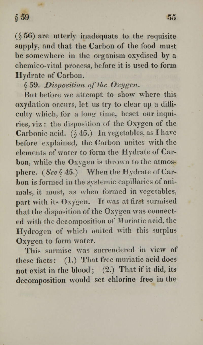 (§ 56) are utterly inadequate to the requisite supply, and that the Carbon of the food must be somewhere in the organism oxydised by a chemico-vital process, before it is used to form Hydrate of Carbon. §59. Disposition of the Oxygen. But before we attempt to show where this oxydation occurs, let us try to clear up a diffi- culty which, for a long time, beset our inqui- ries, viz : the disposition of the Oxygen of the Carbonic acid. (§ 45.) In vegetables, as I have before explained, the Carbon unites with the elements of water to form the Hydrate of Car- bon, while the Oxygen is thrown to the atmos- phere. (See §45.) When the Hydrate of Car- bon is formed in the systemic capillaries of ani- mals, it must, as when formed in vegetables, part with its Oxygen. It was at first surmised that the disposition of the Oxygen was connect- ed with the decomposition of Muriatic acid, the Hydrogen of which united with this surplus Oxygen to form water. This surmise was surrendered in view of these facts: (1.) That free muriatic acid does not exist in the blood ; (2.) That if it did, its decomposition would set chlorine free in the