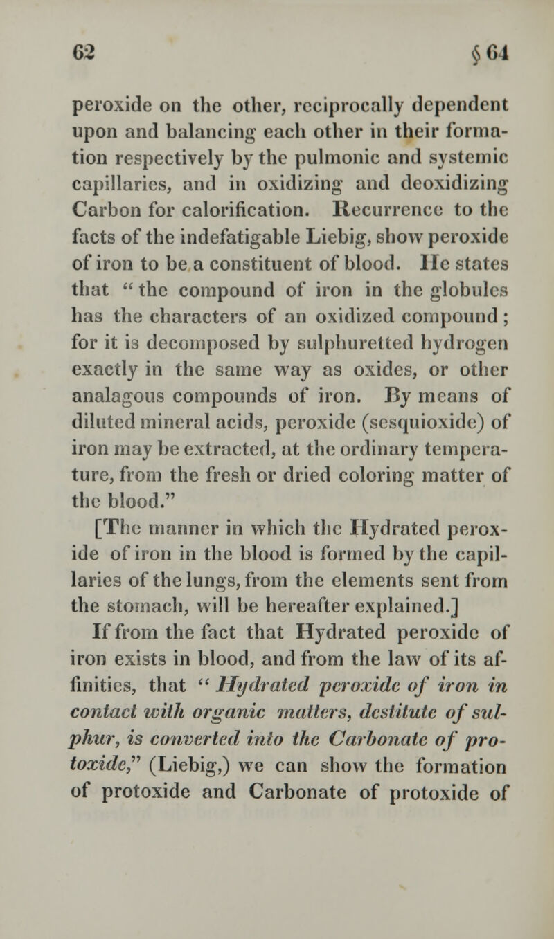 peroxide on the other, reciprocally dependent upon and balancing each other in their forma- tion respectively by the pulmonic and systemic capillaries, and in oxidizing and deoxidizing Carbon for calorification. Recurrence to the facts of the indefatigable Liebig, show peroxide of iron to be a constituent of blood. He states that  the compound of iron in the globules has the characters of an oxidized compound; for it is decomposed by sulphuretted hydrogen exactly in the same way as oxides, or other analagous compounds of iron. By means of diluted mineral acids, peroxide (sesquioxide) of iron may be extracted, at the ordinary tempera- ture, from the fresh or dried coloring matter of the blood. [The manner in which the Hydrated perox- ide of iron in the blood is formed by the capil- laries of the lungs, from the elements sent from the stomach, will be hereafter explained.] If from the fact that Hydrated peroxide of iron exists in blood, and from the law of its af- finities, that  Hydrated peroxide of iron in contact with organic matters, destitute of sul- phur, is converted into the Carbonate of pro- toxide, (Liebig,) we can show the formation of protoxide and Carbonate of protoxide of