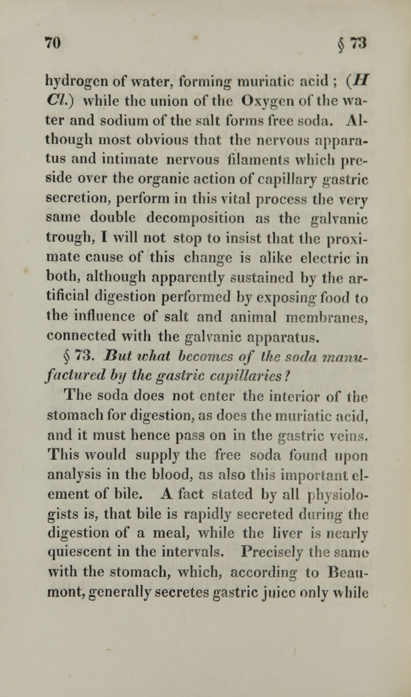 hydrogen of water, forming muriatic acid ; (// CI.) while the union of the Oxygen of the wa- ter and sodium of the salt forms free soda. Al- though most obvious that the nervous appara- tus and intimate nervous filaments which pre- side over the organic action of capillary gastric secretion, perform in this vital process the very same double decomposition as the galvanic trough, I will not stop to insist that the proxi- mate cause of this change is alike electric in both, although apparently sustained by the ar- tificial digestion performed by exposing food to the influence of salt and animal membranes, connected with the galvanic apparatus. § 73. But what becomes of the soda manu- factured by the gastric capillaries ? The soda does not enter the interior of the stomach for digestion, as does the muriatic acid, and it must hence pass on in the gastric veins. This would supply the free soda found upon analysis in the blood, as also this important el- ement of bile. A fact stated by all physiolo- gists is, that bile is rapidly secreted during the digestion of a meal, while the liver is nearly quiescent in the intervals. Precisely the same with the stomach, which, according to Beau- mont, generally secretes gastric juice only while