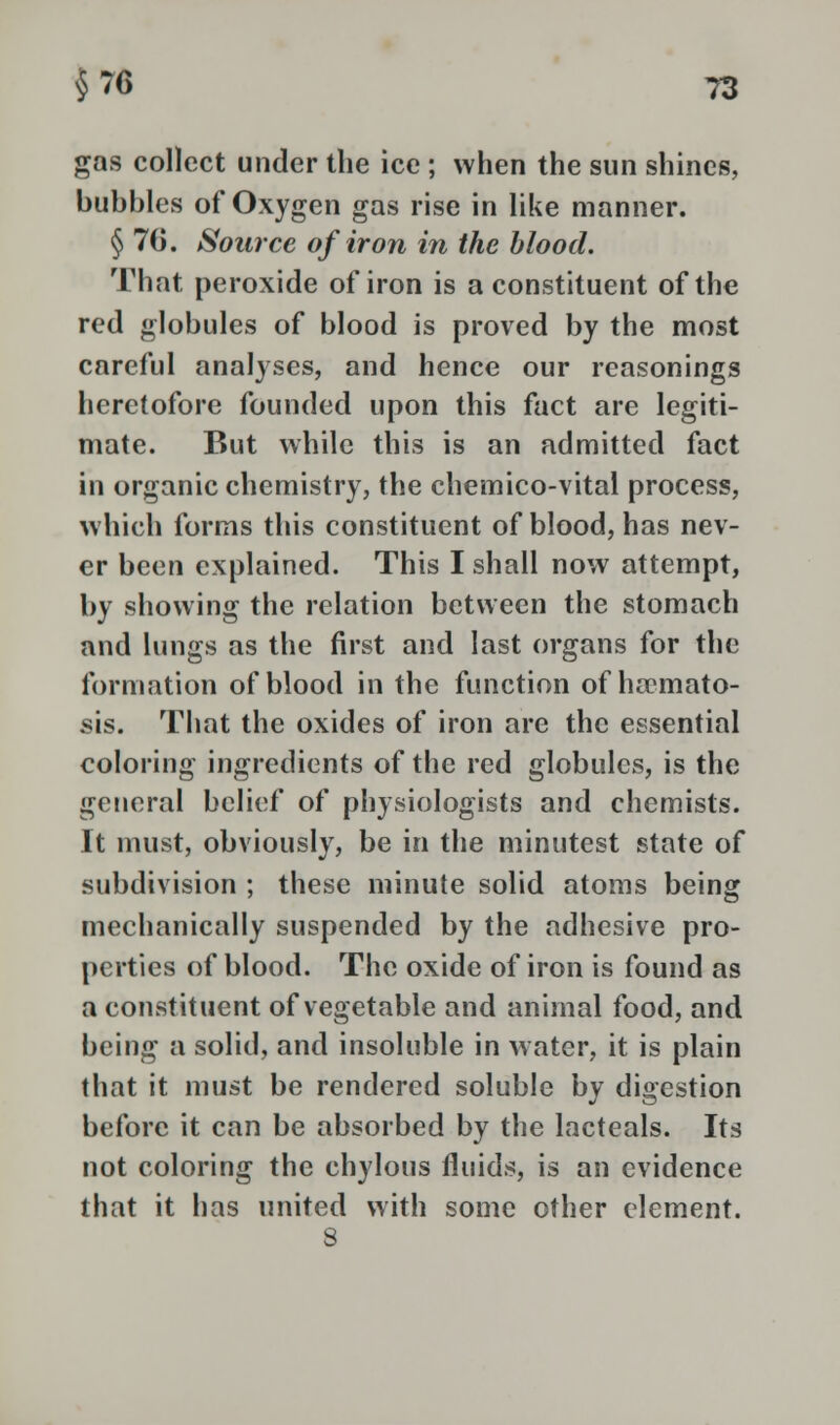 gas collect under the ice ; when the sun shines, bubbles of Oxygen gas rise in like manner. § 70. Source of iron in the blood. That peroxide of iron is a constituent of the red globules of blood is proved by the most careful analyses, and hence our reasonings heretofore founded upon this fact are legiti- mate. But while this is an admitted fact in organic chemistry, the chemico-vital process, which forms this constituent of blood, has nev- er been explained. This I shall now attempt, by showing the relation between the stomach and lungs as the first and last organs for the formation of blood in the function of ha?mato- sis. That the oxides of iron are the essential coloring ingredients of the red globules, is the general belief of physiologists and chemists. It must, obviously, be in the minutest state of subdivision ; these minute solid atoms being mechanically suspended by the adhesive pro- perties of blood. The oxide of iron is found as a constituent of vegetable and animal food, and being a solid, and insoluble in water, it is plain that it must be rendered soluble by digestion before it can be absorbed by the lacteals. Its not coloring the chylous fluids, is an evidence that it has united with some other element. 8