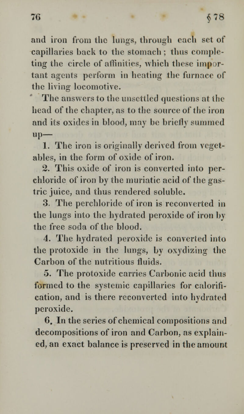 and iron from the kings, through each set of capillaries back to the stomach; thus comple- ting the circle of affinities, which these impor- tant agents perform in heating the furnace of the living locomotive. The answers to the unsettled questions at the head of the chapter, as to the source of the iron and its oxides in blood, may be briefly summed up— 1. The iron is originally derived from veget- ables, in the form of oxide of iron. 2. This oxide of iron is converted into per- chloridc of iron by the muriatic acid of the gas- tric juice, and thus rendered soluble. 3. The perchloride of iron is reconverted in the lungs into the hydrated peroxide of iron by the free soda of the blood. 4. The hydrated peroxide is converted into the protoxide in the lungs, by oxydizing the Carbon of the nutritious fluids. 5. The protoxide carries Carbonic acid thus formed to the systemic capillaries for calorifi- cation, and is there reconverted into hydrated peroxide. 6. In the series of chemical compositions and decompositions of iron and Carbon, as explain- ed, an exact balance is preserved in the amount