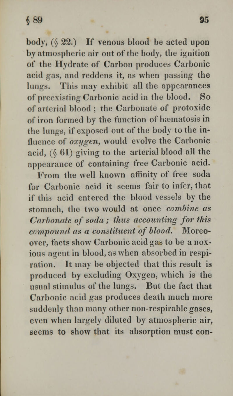 body, (§ 22.) If venous blood be acted upon by atmospheric air out of the body, the ignition of the Hydrate of Carbon produces Carbonic acid gas, and reddens it, as when passing the lungs. This may exhibit all the appearances of preexisting Carbonic acid in the blood. So of arterial blood ; the Carbonate of protoxide of iron formed by the function of hsematosis in the lungs, if exposed out of the body to the in- fluence of oxygen, would evolve the Carbonic acid, (§ 61) giving to the arterial blood all the appearance of containing free Carbonic acid. From the well known affinity of free soda for Carbonic acid it seems fair to infer, that if this acid entered the blood vessels by the stomach, the two would at once combine as Carbonate of soda ; thus accounting for this compound as a constituent of blood. Moreo- over, facts show Carbonic acid gas to be a nox- ious agent in blood, as when absorbed in respi- ration. It may be objected that this result is produced by excluding Oxygen, which is the usual stimulus of the lungs. But the fact that Carbonic acid gas produces death much more suddenly than many other non-respirable gases, even when largely diluted by atmospheric air, seems to show that its absorption must con-