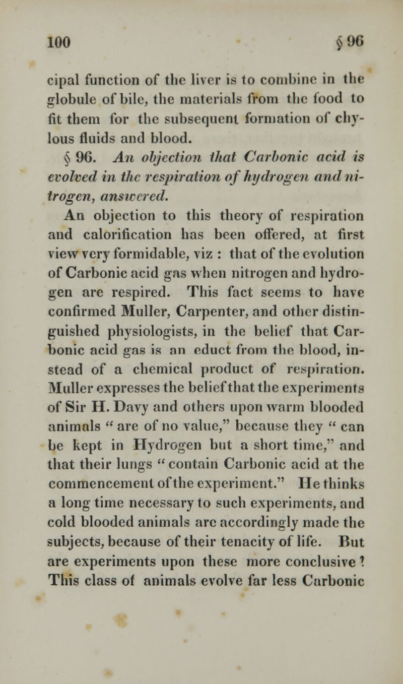 cipal function of the liver is to combine in the globule of bile, the materials from the food to fit them for the subsequent formation of chy- lous fluids and blood. § 96. An objection that Carbonic acid is evolved in the respiration of hydrogen and ni- trogen, answered. An objection to this theory of respiration and calorification has been offered, at first view very formidable, viz : that of the evolution of Carbonic acid gas when nitrogen and hydro- gen are respired. This fact seems to have confirmed Muller, Carpenter, and other distin- guished physiologists, in the belief that Car- bonic acid gas is nn nduct from the blood, in- stead of a chemical product of respiration. Muller expresses the belief that the experiments of Sir H. Davy and others upon warm blooded animals  are of no value, because they  can be kept in Hydrogen but a short time, and that their lungs  contain Carbonic acid at the commencement of the experiment. lie thinks a longtime necessary to such experiments, and cold blooded animals arc accordingly made the subjects, because of their tenacity of life. But are experiments upon these more conclusive \ This class of animals evolve far less Carbonic