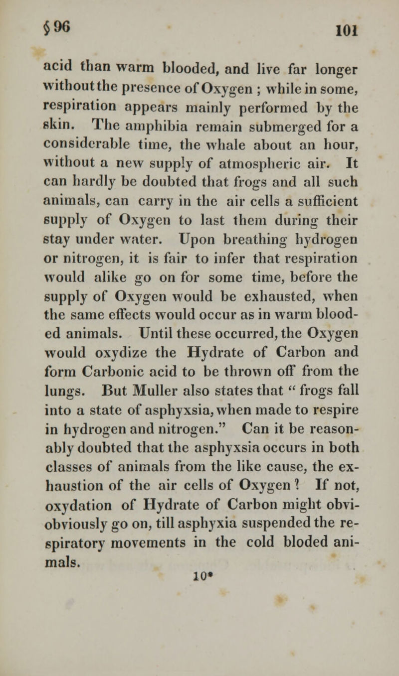 acid than warm blooded, and live far longer without the presence of Oxygen ; while in some, respiration appears mainly performed by the skin. The amphibia remain submerged for a considerable time, the whale about an hour, without a new supply of atmospheric air. It can hardly be doubted that frogs and all such animals, can carry in the air cells a sufficient supply of Oxygen to last them during their stay under water. Upon breathing hydrogen or nitrogen, it is fair to infer that respiration would alike go on for some time, before the supply of Oxygen would be exhausted, when the same effects would occur as in warm blood- ed animals. Until these occurred, the Oxygen would oxydize the Hydrate of Carbon and form Carbonic acid to be thrown off from the lungs. But Muller also states that  frogs fall into a state of asphyxsia,when made to respire in hydrogen and nitrogen. Can it be reason- ably doubted that the asphyxsia occurs in both classes of animals from the like cause, the ex- haustion of the air cells of Oxygen 1 If not, oxydation of Hydrate of Carbon might obvi- obviously go on, till asphyxia suspended the re- spiratory movements in the cold bloded ani- mals. 10*