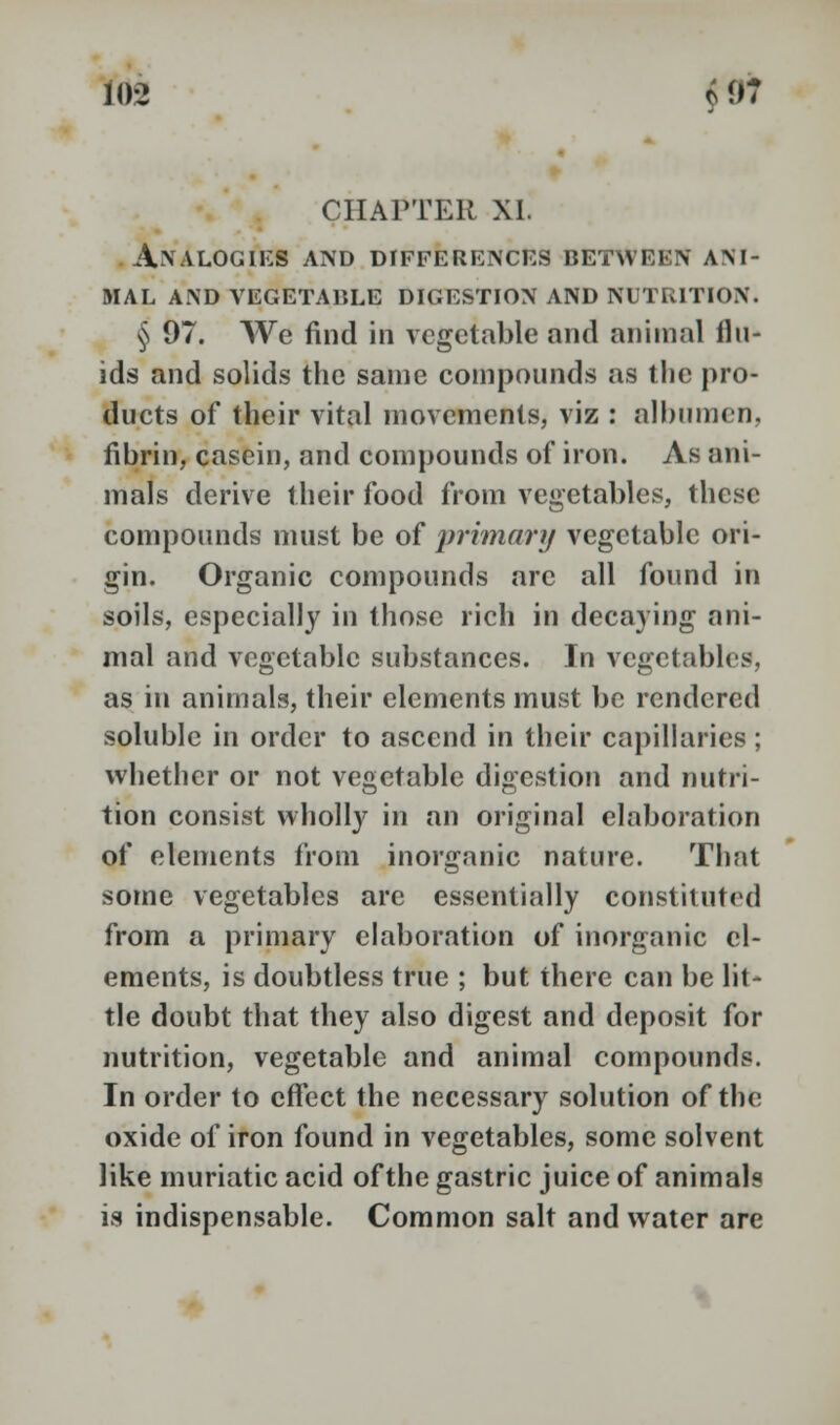 CHAPTER XI. Analogies and differences between ani- mal AND VEGETABLE DIGESTION AND NUTRITION. § 97. We find in vegetable and animal flu- ids and solids the same compounds as the pro- ducts of their vital movements, viz : albumen, fibrin, casein, and compounds of iron. As ani- mals derive their food from vegetables, these compounds must be of primary vegetable ori- gin. Organic compounds arc all found in soils, especially in those rich in decaying ani- mal and vegetable substances. In vegetables, as in animals, their elements must be rendered soluble in order to ascend in their capillaries ; whether or not vegetable digestion and nutri- tion consist wholly in an original elaboration of elements from inorganic nature. That some vegetables are essentially constituted from a primary elaboration of inorganic el- ements, is doubtless true ; but there can be lit- tle doubt that they also digest and deposit for nutrition, vegetable and animal compounds. In order to effect the necessary solution of the oxide of iron found in vegetables, some solvent like muriatic acid of the gastric juice of animals is indispensable. Common salt and water are