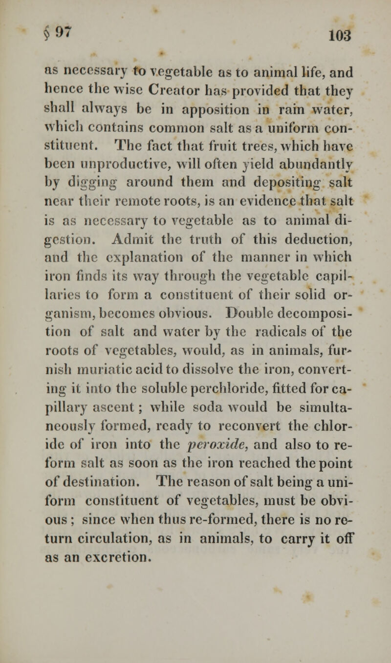 as necessary to vegetable as to animal life, and hence the wise Creator has provided that they shall always be in apposition in rain water, which contains common salt as a uniform con- stituent. The fact that fruit trees, which have been unproductive, will often yield abundantly by digging around them and depositing salt near their remote roots, is an evidence that salt is as necessary to vegetable as to animal di- gestion. Admit the truth of this deduction, and the explanation of the manner in which iron finds its way through the vegetable capil- laries to form a constituent of their solid or- ganism, becomes obvious. Double decomposi- tion of salt and water by the radicals of the roots of vegetables, would, as in animals, fur- nish muriatic acid to dissolve the iron, convert- ing it into the soluble perchloride, fitted for ca- pillary ascent; while soda would be simulta- neously formed, ready to reconvert the chlor- ide of iron into the peroxide, and also to re- form salt as soon as the iron reached the point of destination. The reason of salt being a uni- form constituent of vegetables, must be obvi- ous ; since when thus re-formed, there is no re- turn circulation, as in animals, to carry it off as an excretion.