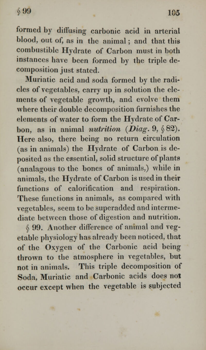 formed by diffusing carbonic acid in arterial blood, out of, as in the animal; and that this combustible Hydrate of Carbon must in both instances have been formed by the triple de- composition just stated. Muriatic acid and soda formed by the radi- cles of vegetables, carry up in solution the ele- ments of vegetable growth, and evolve them where their double decomposition furnishes the elements of water to form the Hydrate of Car- bon, as in animal nutrition (Diag. 9, §82). Here also, there being no return circulation (as in animals) the Hydrate of Carbon is de- posited as the essential, solid structure of plants (analagous to the bones of animals,) while in animals, the Hydrate of Carbon is used in their functions of calorification and respiration. These functions in animals, as compared with vegetables, seem to be superadded and interme- diate between those of digestion and nutrition. § 99. Another difference of animal and veg- etable physiology has already been noticed, that of the Oxygen of the Carbonic acid being thrown to the atmosphere in vegetables, but not in animals. This triple decomposition of Soda, Muriatic and Carbonic acids does not occur except when the vegetable is subjected