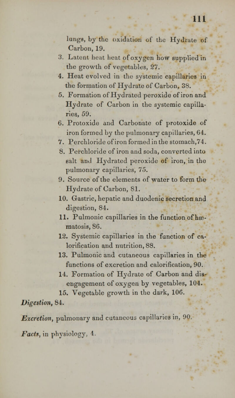 lungs, by the oxidation of the Hydrate of Carbon, 19. 3. Latent heat heat of oxygen how supplied in the growth of vegetables, 27. 4. Heat evolved in the systemic capillaries in the formation of Hydrate of Carbon, 38. 5. Formation of Hydrated peroxide of iron and Hydrate of Carbon in the systemic capilla- ries, 59. 6. Protoxide and Carbonate of protoxide of iron formed by the pulmonary capillaries, 64. 7. Perchloride of iron formed in the stomach,74. 8. Perchloride of iron and soda, converted into 6alt anil Hydrated peroxide of iron, in the pulmonary capillaries, 75. 9. Source of the elements of water to form the Hydrate of Carbon, 81. 10. Gastric, hepatic and duodenic secretion and digestion, 84. 11. Pulmonic capillaries in the function of hffi- matosis, 86. 12. Systemic capillaries in the function of ca- lorification and nutrition, 88. 13. Pulmonic and cutaneous capillaries in the functions of excretion and calorification, 90. 14. Formation of Hydrate of Carbon and dis- engagement of oxygen by vegetables, 104. 15. Vegetable growth in the dark, 106. Digestion, 84. Excretion, pulmonary and cutaneous capillaries in, 90. Facts, in physiology, 4.