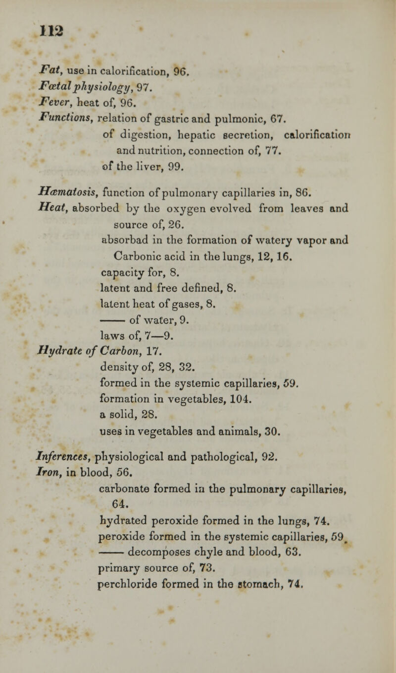 Fat, use in calorification, 96. Fatal physiology, 97. Fever, heat of, 96. Functions, relation of gastric and pulmonic, 67. of digestion, hepatic secretion, calorification and nutrition, connection of, 77. of the liver, 99. Ha;matosis, function of pulmonary capillaries in, 8G. Heat, absorbed by the oxygen evolved from leaves and source of, 26. absorbad in the formation of watery vapor and Carbonic acid in the lungs, 12,16. capacity for, 8. latent and free defined, 8. latent heat of gases, 8. of water, 9. laws of, 7—9. Hydrate of Carbon, 17. density of, 28, 32. formed in the systemic capillaries, 59. formation in vegetables, 104. a solid, 28. uses in vegetables and animals, 30. Inferences, physiological and pathological, 92. Iron, in blood, 56. carbonate formed in the pulmonary capillaries, 64. hydrated peroxide formed in the lungs, 74. peroxide formed in the systemic capillaries, 59# decomposes chyle and blood, 63. primary source of, 73. perchloride formed in the stomach, 74.