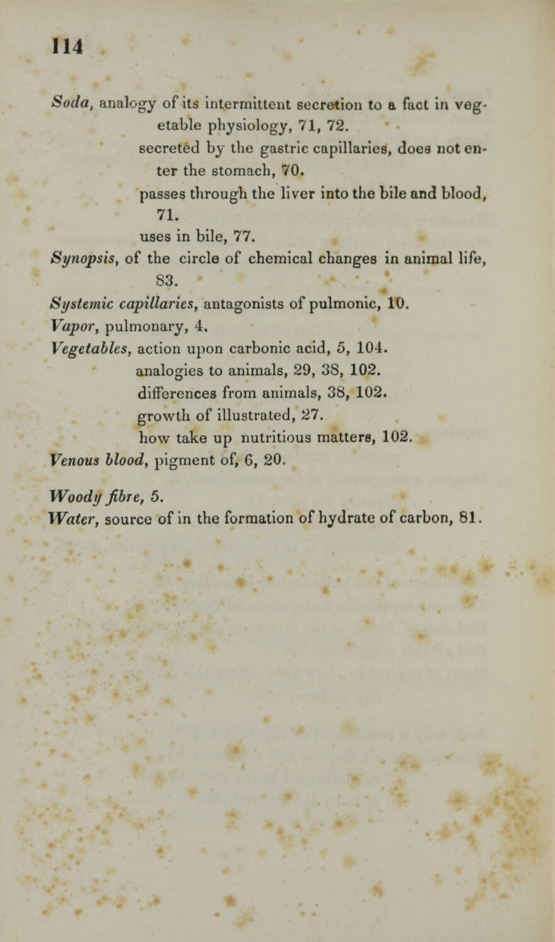 Soda, analogy of its intermittent secretion to a fact in veg- etable physiology, 71, 72. secreted by the gastric capillaries, does not en- ter the stomach, 70. passes through the liver into the bile and blood, 71. uses in bile, 77. Synopsis, of the circle of chemical changes in animal life, 83. Systemic capillaries, antagonists of pulmonic, 10. Vapor, pulmonary, 4. Vegetables, action upon carbonic acid, 5, 104. analogies to animals, 29, 38, 102. differences from animals, 38, 102. growth of illustrated, 27. how take up nutritious matters, 102. Venous blood, pigment of, 6, 20. Woody fibre, 5. Water, source of in the formation of hydrate of carbon, 81.