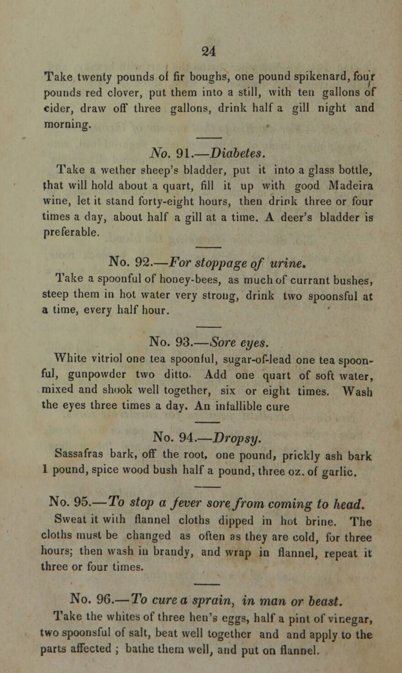 Take twenty pounds of fir boughs, one pound spikenard, four pounds red clover, put them into a still, with ten gallons of cider, draw off three gallons, drink half a gill night and morning. No. 91.—Diabetes. Take a wether sheep's bladder, put it into a glass bottle, that will hold about a quart, fill it up with good Madeira wine, let it stand forty-eight hours, then drink three or four times a day, about half a gill at a time. A deer's bladder is preferable. No. 92—For stoppage of urine. Take a spoonful of honey-bees, as much of currant bushes, steep them in hot water very strong, drink two spoonsful at a time, every half hour. No. 93.—Sore eyes. White vitriol one tea spoonful, sugar-of-lead one tea spoon- ful, gunpowder two ditto- Add one quart of soft water, mixed and shook well together, six or eight times. Wash the eyes three times a day. An infallible cure No. 94.—Dropsy. Sassafras bark, off the root, one pound, prickly ash bark 1 pound, spice wood bush half a pound, three oz. of garlic. No. 95.—To stop a fever sore from coming to head. Sweat it with flannel cloths dipped in hot brine. The cloths must be changed as often as they are cold, for three hours; then wash iu brandy, and wrap in flannel, repeat it three or four times. No. 96.—To cure a sprain, in man or beast. Take the whites of three hen's eggs, half a pint of vinegar, two spoonsful of salt, beat well together and and apply to the parts affected ; bathe them well, and put on flannel.