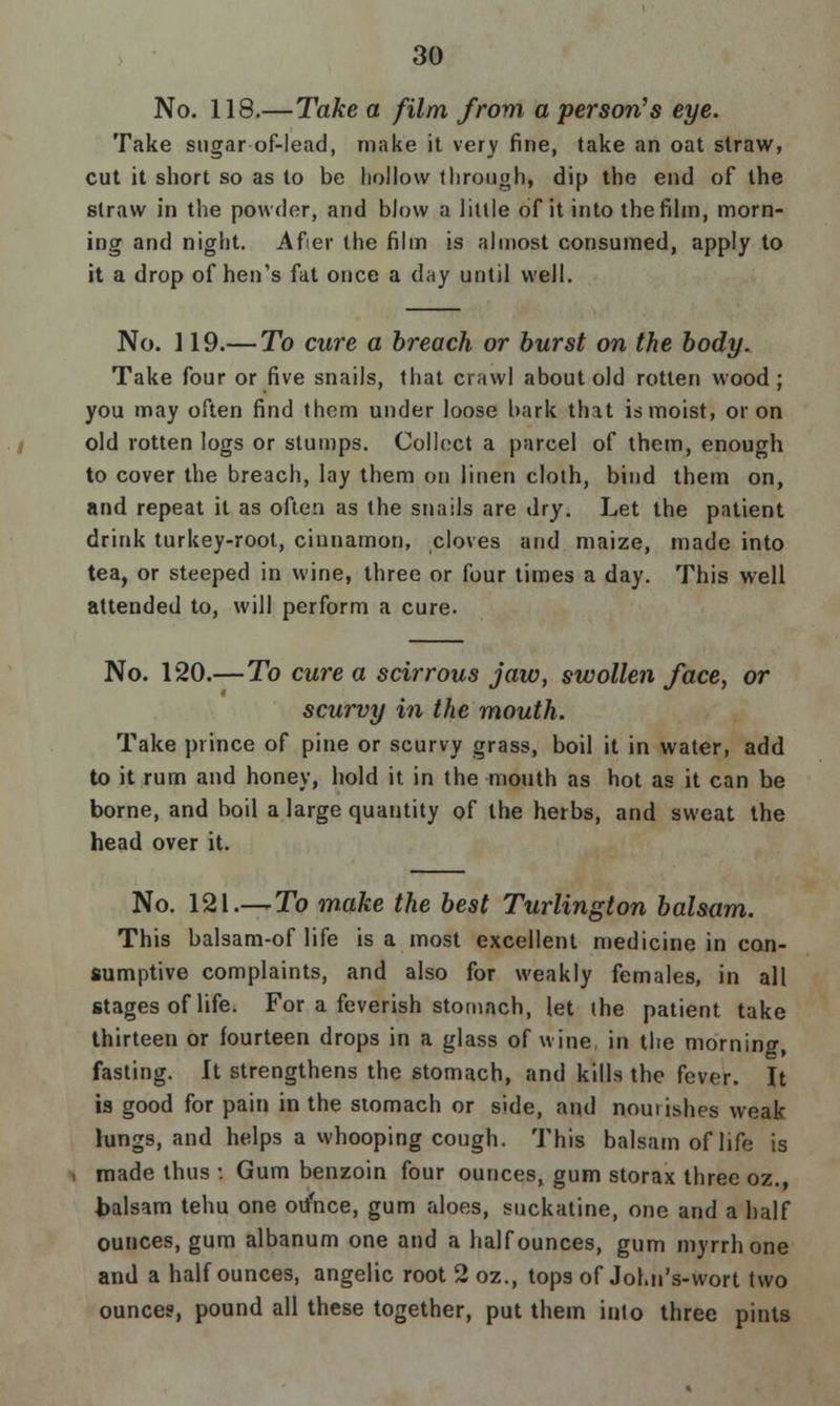 No. 118.—Take a film from a person's eye. Take sugar of-lead, make it very fine, take an oat straw, cut it short so as to be hollow through, dip the end of the straw in the powder, and blow a little of it into the film, morn- ing and night. Afier the film is almost consumed, apply to it a drop of hen's fat once a day until well. No. 119.— To cure a breach or burst on the body. Take four or five snails, that crawl about old rotten wood; you may often find them under loose bark that is moist, or on old rotten logs or stumps. Collect a parcel of them, enough to cover the breach, lay them on linen cloth, bind them on, and repeat it as often as the snails are dry. Let the patient drink turkey-root, cinnamon, cloves and maize, made into tea, or steeped in wine, three or four times a day. This well attended to, will perform a cure. No. 120.—To cure a scirrous jaw, swollen face, or scurvy in the mouth. Take prince of pine or scurvy grass, boil it in water, add to it rum and honey, hold it in the mouth as hot as it can be borne, and boil a large quantity of the herbs, and sweat the head over it. No. 121.—To make the best Turlington balsam. This balsam-of life is a most excellent medicine in con- sumptive complaints, and also for weakly females, in all stages of life. For a feverish stomach, let the patient take thirteen or fourteen drops in a glass of wine, in the morning, fasting. It strengthens the stomach, and kills the fever. It is good for pain in the stomach or side, and nourishes weak lungs, and helps a whooping cough. This balsam of life is made thus : Gum benzoin four ounces, gum storax three oz., balsam tehu one ounce, gum aloes, suckatine, one and a half ounces, gum albanum one and a half ounces, gum myrrh one and a half ounces, angelic root 2 oz., tops of Jol.n's-wort two ounces, pound all these together, put them into three pints