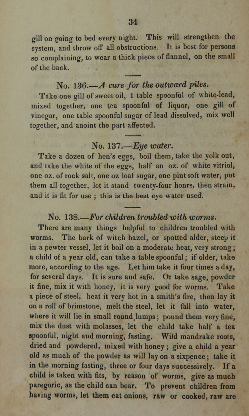 gill on going to bed every night. This will strengthen the system, and throw off all obstructions. It is best for persons so complaining, to wear a thick piece of flannel, on the small of the back. No. 136.—A cure for the outward piles. Take one gill of sweet oil, 1 table spoonful of white-lead, mixed together, one tea spoonful of liquor, one gill of vinegar, one table spoonful sugar of lead dissolved, mix well together, and anoint the part affected. No. 137.—Eye water. Take a dozen of hen's eggs, boil them, take the yolk out, and take the white of the eggs, half an oz. of white vitriol, one oz. of rock salt, one oz loaf sugar, one pint soft water, put them all together, let it stand twenty-four honrs, then strain, and it is fit for use ; this is the best eye water used. No. 138.—For children troubled with worms. There are many things helpful to children troubled with worms. The bark of witch hazel, or spotted alder, steep it in a pewter vessel, let it boil on a moderate heat, very strong; a child of a year old, can take a table spoonful; if older, tako more, according to the age. Let him take it four times a day, for several days. It is sure and safe. Or lake sage, powder it fine, mix it with honey, it is very good for worms. Take a piece of steel, heat it very hot in a smith's fire, then lay it on a roll of brimstone, melt the steel, let it fall into water, where it will lie in small round lumps; pound them very fine, mix the dust with molasses, let the child take half a tea spoonful, night and morning, fasting. Wild mandrake rools, dried and powdered, mixed with honey ; give a child a year old as much of the powder as will lay on a sixpence; take it in the morning fasting, three or four days successively. If a child is taken with fits, by reason of worms, give as much paregoric, as the child can bear. To prevent children from having worms, let them eat onions, raw or cooked, raw are