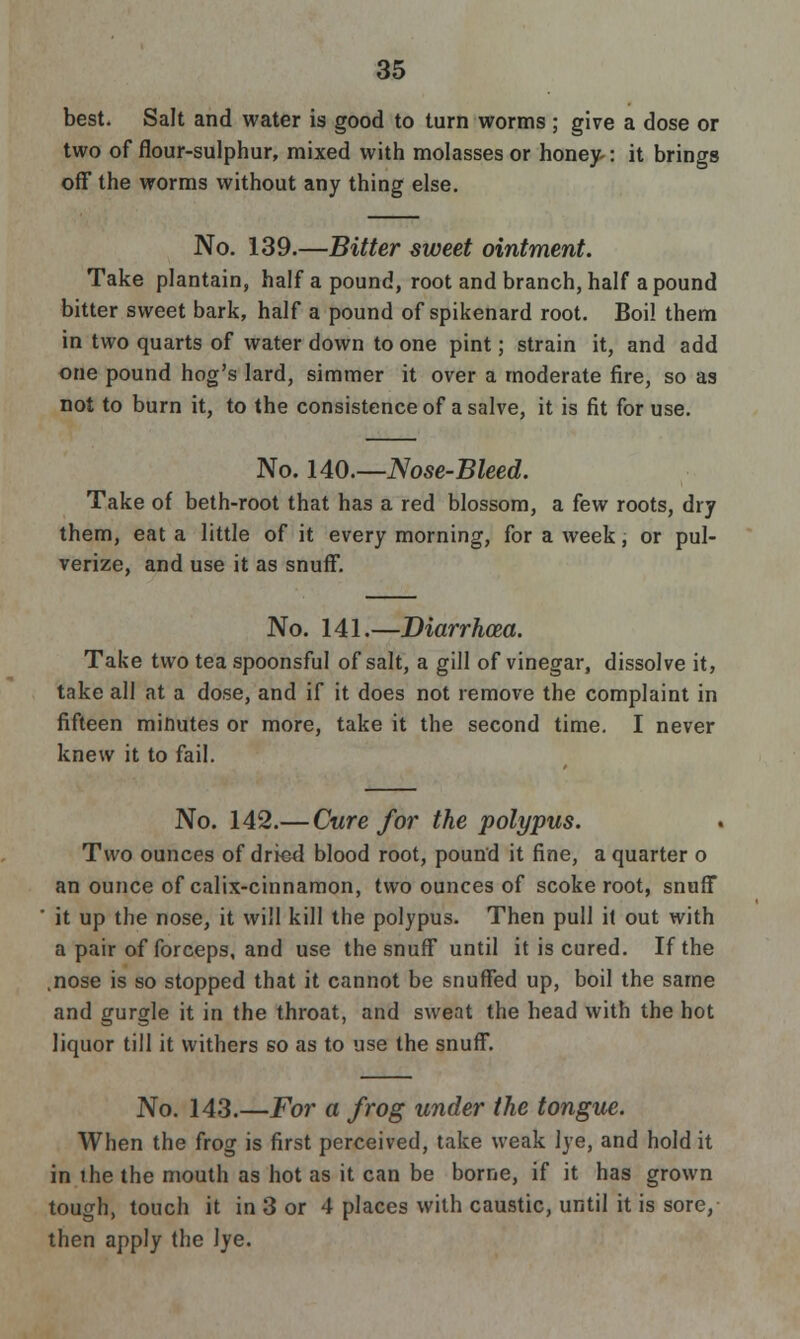 best. Salt and water is good to turn worms; give a dose or two of flour-sulphur, mixed with molasses or honey-: it brings off the worms without any thing else. No. 139.—Bitter sweet ointment. Take plantain, half a pound, root and branch, half a pound bitter sweet bark, half a pound of spikenard root. Boi! them in two quarts of water down to one pint; strain it, and add one pound hog's lard, simmer it over a moderate fire, so as not to burn it, to the consistence of a salve, it is fit for use. No. 140.—Nose-Bleed. Take of beth-root that has a red blossom, a few roots, dry them, eat a little of it every morning, for a week, or pul- verize, and use it as snuff. No. 141.—Diarrhoea. Take two tea spoonsful of salt, a gill of vinegar, dissolve it, take all at a dose, and if it does not remove the complaint in fifteen minutes or more, take it the second time. I never knew it to fail. No. 142.— Cure for the polypus. Two ounces of dried blood root, pound it fine, a quarter o an ounce of calix-cinnamon, two ounces of scoke root, snuff it up the nose, it will kill the polypus. Then pull it out with a pair of forceps, and use the snuff until it is cured. If the .nose is so stopped that it cannot be snuffed up, boil the same and gurgle it in the throat, and sweat the head with the hot liquor till it withers so as to use the snuff. No. 143.—For a frog under the tongue. When the frog is first perceived, take weak lye, and hold it in the the mouth as hot as it can be borne, if it has grown tough, touch it in 3 or 4 places with caustic, until it is sore, then apply the lye.