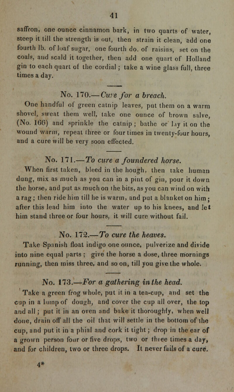 saffron, one ounce cinnamon bark, in two quarts of water, steep it till the strength is out, then strain it clean, add one fourth lb. of loaf sugar, one fourth do. of raisins, .set on the coals, and scald it together, then add one quart of Holland gin to each quart of the cordial; take a wine glass full, three times a day. No. 170.— Cure for a breach. One handful of green catnip leaves, put them on a warm shovel, sweat them well, take one ounce of brown salve, (No. 16G) and sprinkle the catnip ; bathe or l.iy it on the wound warm, repeat three or four times in twenty-four hours, and a cure will be very soon effected. No. 171.—To cure a foundered horse. When first taken, bleed in the hough, then take human dung, mix as much as you can in a pint of gin, pour it down the horse, and put as much on ihe bits, as you can wind on with a rag; then ride him till he is warm, and put a blanket on him ; after this lead him into the water up to his knees, and let him stand three or four hours, it will cure without fail. No. 172.—To cure the heaves. Take Spanish float indigo one ounce, pulverize and divide into nine equal parts ; give the horse a dose, three mornings running, then rniss three, and soon, till you give the whole. No. 173.—For a gathering in the head. Take a green frog whole, put it in a tea-cup, and set the cup in a lump of dough, and cover the cup all over, the top and all; put it in an oven and bake it thoroughly, when well done, drain off all the oil that will settle in the bottom of the cup, and put it in a phial and cork it tight; drop in the ear of a grown person four or five drops, two or thiee times a day, and for children, two or three drops. It never fails of a cure. 4*