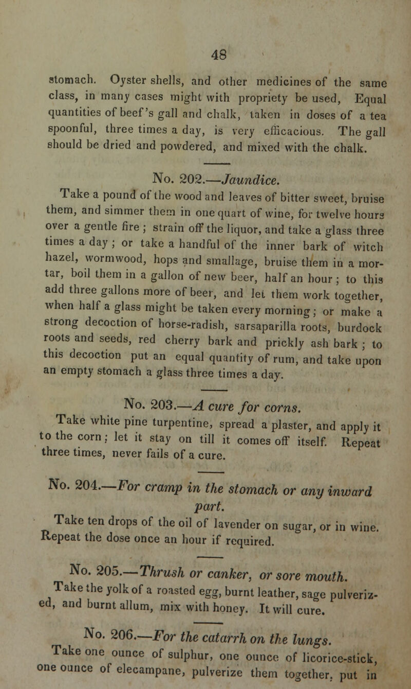 stomach. Oyster shells, and other medicines of the same class, in many cases might with propriety be used, Equal quantities of beef's gall and chalk, taken in doses of a tea spoonful, three times a day, is very efficacious. The gall should be dried and powdered, and mixed with the chalk. No. 202.—Jaundice. Take a pound of the wood and leaves of bitter sweet, bruise them, and simmer them in one quart of wine, for twelve hours over a gentle fire ; strain off the liquor, and take a glass three times a day ; or take a handful of the inner bark of witch hazel, wormwood, hops and smallage, bruise them in a mor- tar, boil them in a gallon of new beer, half an hour; to this add three gallons more of beer, and let them work together, when half a glass might be taken every morning; or make a strong decoction of horse-radish, sarsaparilla roots, burdock roots and seeds, red cherry bark and prickly ash bark ; to this decoction put an equal quantity of rum, and take upon an empty stomach a glass three times a day. No. 203.—A cure for corns. Take white pine turpentine, spread a plaster, and apply it to the corn: let it stay on till it comes off itself. Repeat three times, never fails of a cure. No. 204—For cramp in the stomach or any inward part. Take ten drops of the oil of lavender on sugar, or in wine. Repeat the dose once an hour if required. No. 205.—Thrush or canker, or sore mouth. Take the yolk of a roasted egg, burnt leather, sage pulveriz- ed, and burnt allum, mix with honey. It will cure. No. 206—For the catarrh on the lungs. Take one ounce of sulphur, one ounce of licorice-stick, one ounce of elecampane, pulverize them together., put in