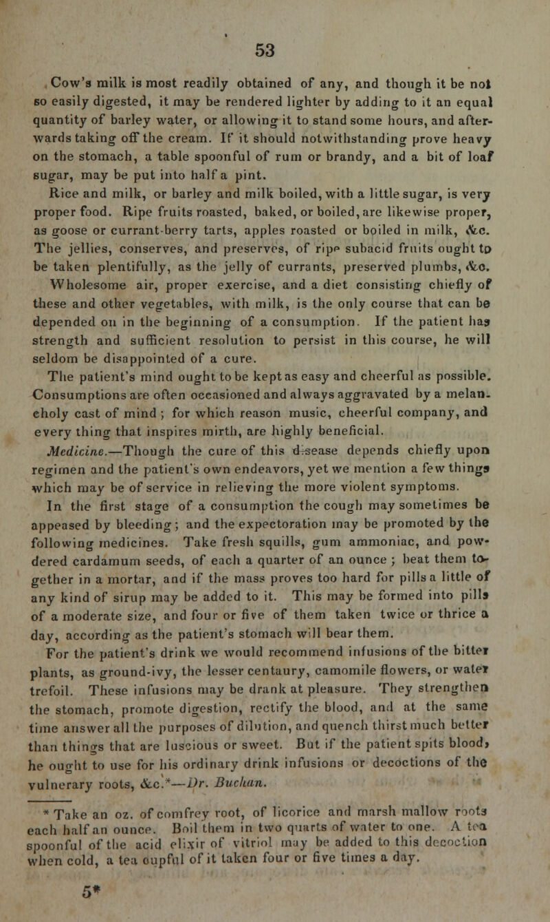 Cow's milk is most readily obtained of any, and though it be not bo easily digested, it may be rendered lighter by adding to it an equal quantity of barley water, or allowing it to stand some hours, and after- wards taking off the cream. If it should notwithstanding prove heavy on the stomach, a table spoonful of rum or brandy, and a bit of loaf sugar, may be put into half a pint. Rice and milk, or barley and milk boiled, with a little sugar, is very proper food. Ripe fruits roasted, baked, or boiled, are likewise proper, as goose or currant-berry tarts, apples roasted or boiled in milk, Ate. The jellies, conserves, and preserves, of ripp subacid fruits ought to- be taken plentifully, as the jelly of currants, preserved plumbs, <fco. Wholesome air, proper exercise, and a diet consisting chiefly of these and other vegetables, with milk, is the only course that can be depended on in the beginning of a consumption. If the patient ha? strength and sufficient resolution to persist in this course, he will seldom be disappointed of a cure. The patient's mind ought to be kept as easy and cheerful as possible. Consumptions are often occasioned and always aggravated by a melan- choly cast of mind ; for which reason music, cheerful company, and every thing that inspires mirth, are highly beneficial. Medicine.—Though the cure of this drsease depends chiefly upon regimen and the patient's own endeavors, yet we mention a few things which may be of service in relieving the more violent symptoms. In the first stage of a consumption the cough may sometimes be appeased by bleeding; and the expectoration may be promoted by the following medicines. Take fresh squills, gum ammoniac, and pow- dered cardamum seeds, of each a quarter of an ounce ; heat them to- gether in a mortar, and if the mass proves too hard for pills a little of any kind of sirup may be added to it. This may be formed into pills of a moderate size, and four or five of them taken twice or thrice a day, according as the patient's stomach will bear them. For the patient's drink we would recommend infusions of the bittei plants, as ground-ivy, the lesser centaury, camomile flowers, or watei trefoil. These infusions may be drank at pleasure. They strengthen the stomach, promote digestion, rectify the blood, and at the same time answer all the purposes of dilution, and quench thirst much better than things that are luscious or sweet. But if the patient spits blood> he ought to use for his ordinary drink infusions or decoctions of the vulnerary roots, &.c!*—Dr. Buchan. * Take an oz. of comfrey root, of licorice and marsh mallow roots each half an ounce. Boil them in two quarts of water to one. A u-a spoonful of the acid elixir of vitriol may be added to this decoction when cold, a tea cupful of it taken four or five times a day. 5*