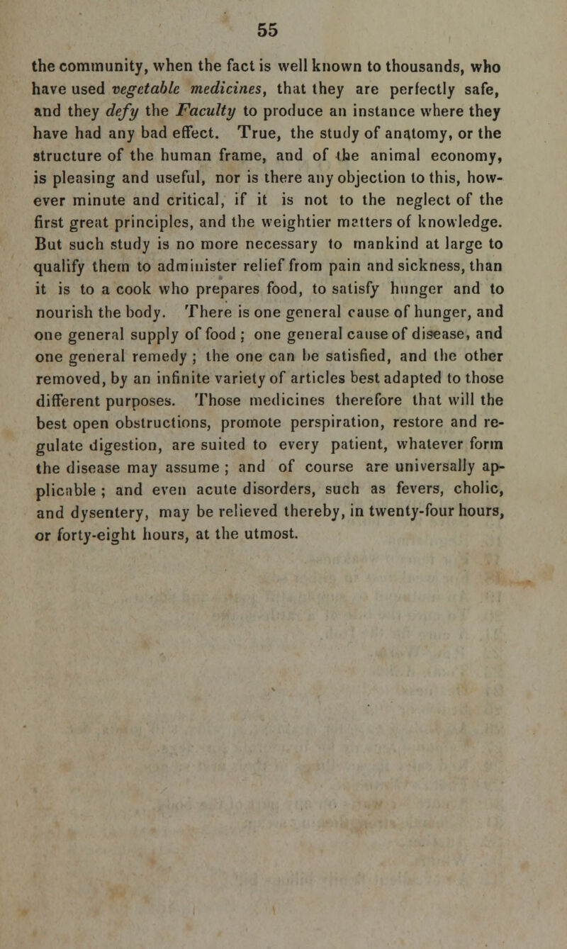 the community, when the fact is well known to thousands, who have used vegetable medicines, that they are perfectly safe, and they defy the Faculty to produce an instance where they have had any bad effect. True, the study of anatomy, or the structure of the human frame, and of the animal economy, is pleasing and useful, nor is there any objection to this, how- ever minute and critical, if it is not to the neglect of the first great principles, and the weightier metters of knowledge. But such study is no more necessary to mankind at large to qualify them to administer relief from pain and sickness, than it is to a cook who prepares food, to satisfy hunger and to nourish the body. There is one general cause of hunger, and one general supply of food ; one general cause of disease, and one general remedy ; the one can be satisfied, and the other removed, by an infinite variety of articles best adapted to those different purposes. Those medicines therefore that will the best open obstructions, promote perspiration, restore and re- gulate digestion, are suited to every patient, whatever form the disease may assume ; and of course are universally ap- plicable ; and even acute disorders, such as fevers, cholic, and dysentery, may be relieved thereby, in twenty-four hours, or forty-eight hours, at the utmost.