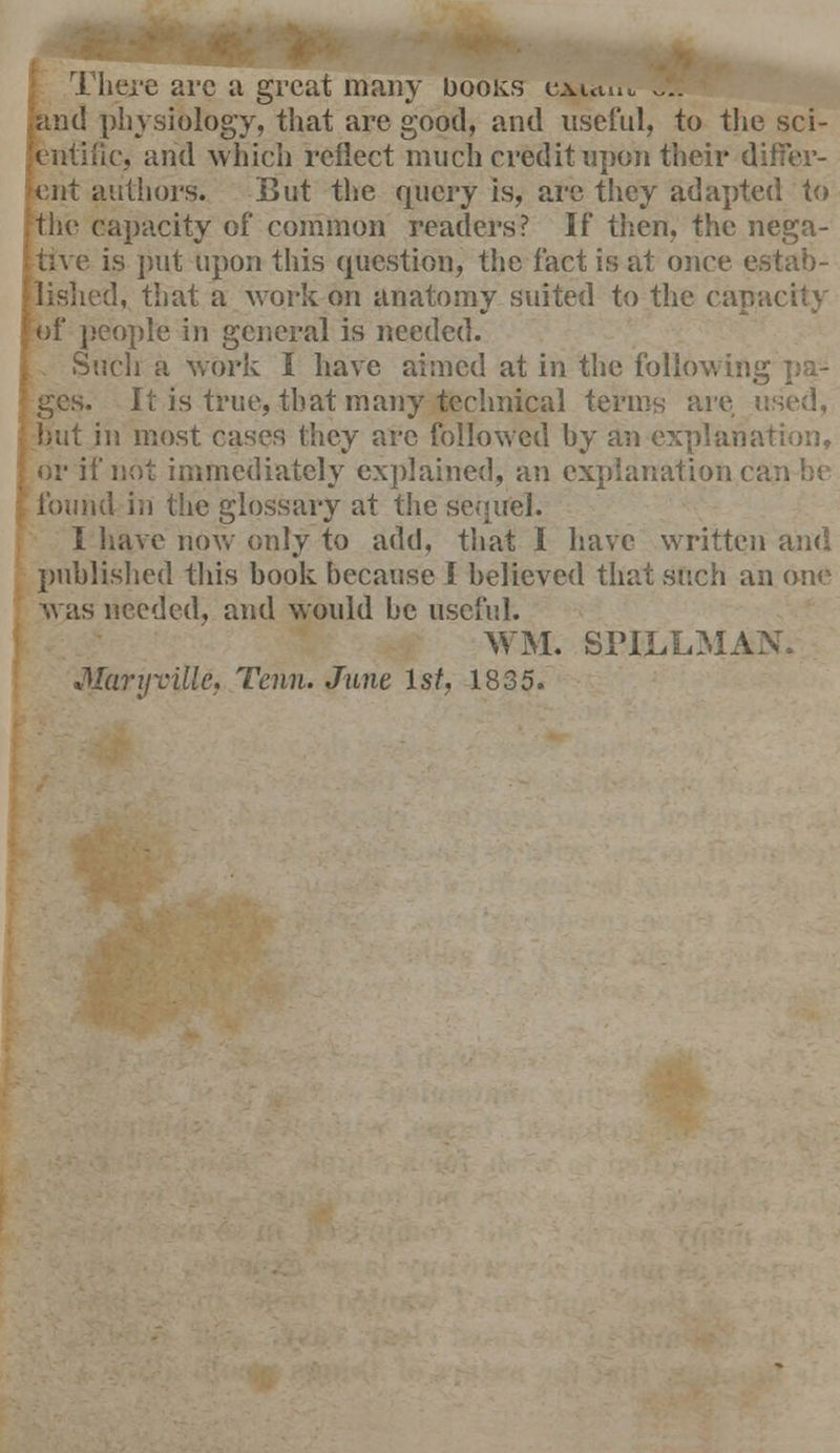 There arc a great many Doors cauuu .... and physiology, that are good, and useful, to the sci- entific, and which reflect much credit upon their differ- ent authors. But the query is, are they adapted to the capacity of common readers? If then, the nega- tive is put upon this question, the fact is at once e 1, that a work on anatomy suited to the capacity ; of people in general is needed. Such a work I have aimed at in the following pa- ges. It is true, that many technical terms are used, .! most cases they are followed by an explanation, or if not immediately explained, an explanation < found in the glossary at the sequel. I have now only to add, that I have written and published this book because I believed that such an one was needed, and would be useful. WM. SriLLM Marijville, Tenn. June 1st, 1835.