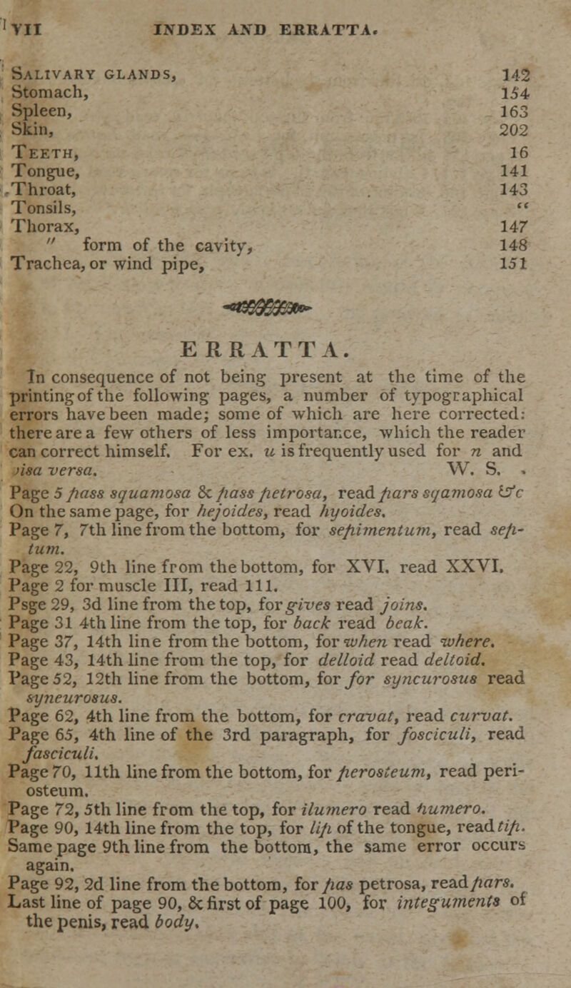 Salivary glands, 142 Stomach, 154 Spleen, 163 Skin, 202 Teeth, 16 Tongue, 141 Throat, 143 Tonsils,  Thorax, 147  form of the cavity, 148 Trachea, or wind pipe, 151 ERRATTA. In consequence of not being present at the time of the printing of the following pages, a number of typographical errors have been made; some of which are here corrected: there are a few others of less importance, which the reader can correct himself. For ex. u is frequently used for n and nsa versa. W. S. Page 5 pass squamosa Sc/iass fietrosa, read fiars sqamosa isfc On the same page, for hejoides, read hyoides. Page 7, 7th line from the bottom, for sepimentum, read sep- tum. Page 22, 9th line from the bottom, for XVI. read XXVI. Page 2 for muscle III, read 111. Psge 29, 3d line from the top, tor gives read joins. Page 31 4th line from the top, for back read beak. Page 37, 14th line from the bottom, for when read where. Page 43, 14th line from the top, for deltoid read deltoid. Page 52, 12th line from the bottom, for for syncurosus read syneurosus. Page 62, 4th line from the bottom, for cravat, read curvat. Page 65, 4th line of the 3rd paragraph, for fosciculi, read fasciculi. Page 70, 11th line from the bottom, for perosteum, read peri- osteum. Page 72,5th line from the top, for ilumero read numero. Page 90, 14th line from the top, for lip of the tongue, read tip. Same page 9th line from the bottom, the same error occurs again. Page 92, 2d line from the bottom, tot pas petrosa, re&dpars. Last line of page 90, & first of page 100, for integuments of the penis, read body.