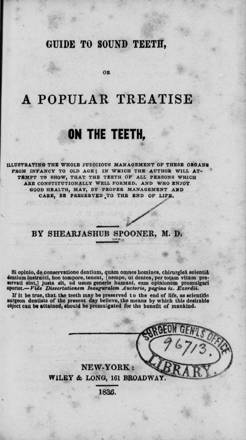 GUIDE TO SOUND TEETH, OB A POPULAR TREATISE ON THE TEETH, ILLUSTRATING THE WHOLE JUDICIOUS MANAGEMENT OF THESE OBGANS FBOM INPANCY TO OLD AGE J IN WHICH THE AUTHOR WILL AT- TEMPT TO SHOW, THAT THE TEETH OF ALL PEBSONS WHICH ABE CONSTITUTIONALLY WELL FORMED. AND WHO ENJOY GOOD HEALTH, MAY, BY PBOPEB MANAGEMENT AND CABE, BE PBESEBVED .TO THE END OF LIFE. BY SHEARJASHUB SPOONER, M. D. Si opinio, de conservationc dentium, quam omnes homines, chirurgiea scientia Pentiuminatructi, hoc tompore, tenent, Inempe, ut dentes, per totam vltam pre- lervati sint,] justa ait, ad uaum generis humani, earn opinionem promuigari oportet.— Fide Dissertationtm Inauguralem Auctoris, paginaix. Exordii. If it be true, that the teeth may be preserved t o the end of life, as scientific surgeon dentists of the present day believe, the means by which this desirable object can bo attained, should be promulgated for the benefit of mankind. NEW-YORK: WILEY & LONG, 161 BROADWAY 1836.