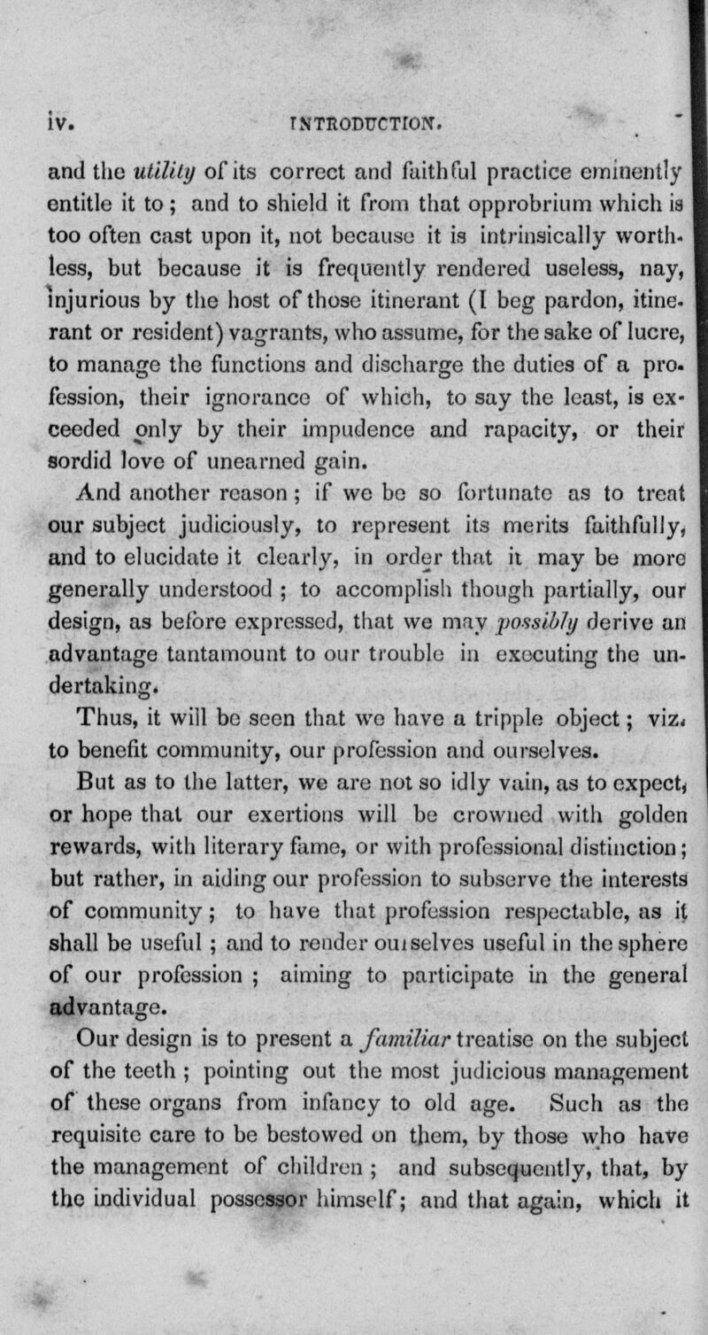 and the utility of its correct and faithful practice eminently entitle it to; and to shield it from that opprobrium which is too often cast upon it, not because it is intrinsically worth- less, but because it is frequently rendered useless, nay, injurious by the host of those itinerant (I beg pardon, itine- rant or resident) vagrants, who assume, for the sake of lucre, to manage the functions and discharge the duties of a pro. fession, their ignorance of which, to say the least, is ex- ceeded only by their impudence and rapacity, or their sordid love of unearned gain. And another reason; if we bo so fortunate as to treat our subject judiciously, to represent its merits fuithfully, and to elucidate it clearly, in order that it may be more generally understood ; to accomplish though partially, our design, as before expressed, that we may possibly derive an advantage tantamount to our trouble in executing the un- dertaking. Thus, it will be seen that we have a tripple object; viz< to benefit community, our profession and ourselves. But as to the latter, we are not so idly vain, as to expect^ or hope that our exertions will be crowned with golden rewards, with literary fame, or with professional distinction; but rather, in aiding our profession to subserve the interests of community; to have that profession respectable, as it shall be useful ; and to render oui selves useful in the sphere of our profession ; aiming to participate in the general advantage. Our design is to present a familiar treatise on the subject of the teeth ; pointing out the most judicious management of these organs from infancy to old age. Such as the requisite care to be bestowed on them, by those who have the management of children ; and subsequently, that, by the individual possessor himself; and that again, which it