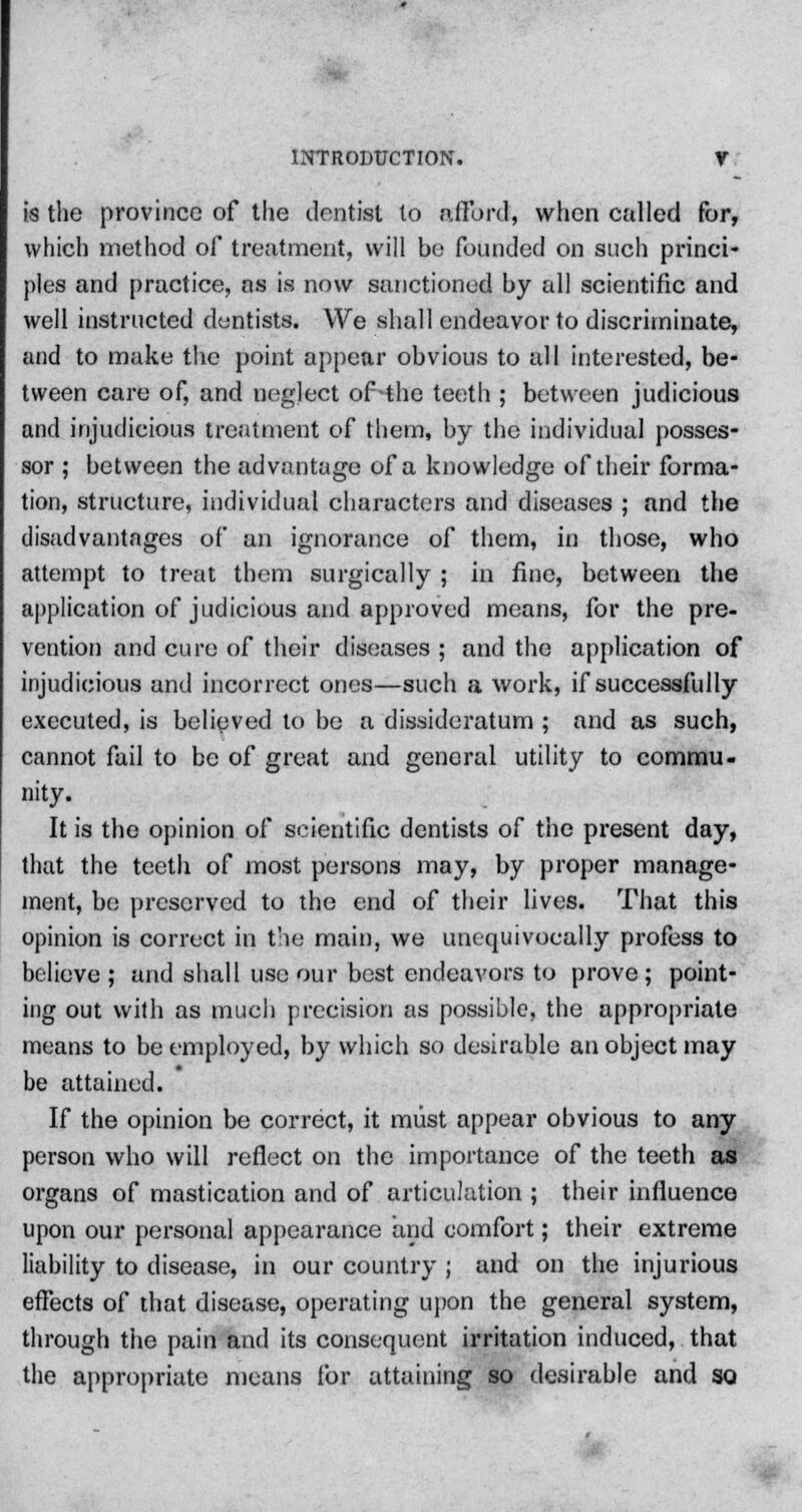 is the province of the dentist to afford, when called for, which method of treatment, will be founded on such princi- ples and practice, as is now sanctioned by all scientific and well instructed dentists. We shall endeavor to discriminate, and to make the point appear obvious to all interested, be- tween care of, and neglect of-the teeth ; between judicious and injudicious treatment of them, by the individual posses- sor ; between the advantage of a knowledge of their forma- tion, structure, individual characters and diseases ; and the disadvantages of an ignorance of them, in those, who attempt to treat them surgically ; in fine, between the application of judicious and approved means, for the pre- vention and cure of their diseases ; and the application of injudicious and incorrect ones—such a work, if successfully executed, is belipved to be a dissideratum ; and as such, cannot fail to be of great and general utility to commu- nity. It is the opinion of scientific dentists of the present day, that the teetii of most persons may, by proper manage- ment, be preserved to the end of their lives. That this opinion is correct in the main, we unequivocally profess to believe ; and shall use our best endeavors to prove; point- ing out with as much precision as possible, the appropriate means to be employed, by which so desirable an object may be attained. If the opinion be correct, it must appear obvious to any person who will reflect on the importance of the teeth as organs of mastication and of articulation ; their influence upon our personal appearance and comfort; their extreme liability to disease, in our country ; and on the injurious effects of that disease, operating upon the general system, through the pain and its consequent irritation induced, that the appropriate means for attaining so desirable and so