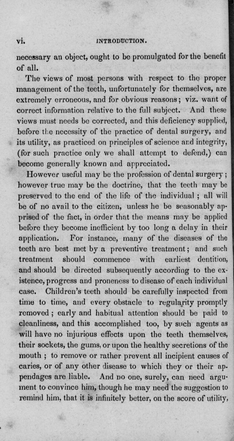 necessary an object, ought to be promu]gated for the benefit of all. The views of most persons with respect to the proper management of the teeth, unfortunately for themselves, are extremely erroneous, and for obvious reasons; viz. want of correct information relative to the full subject. And these views must needs be corrected, and this deficiency supplied, before tl;e necessity of the practice of dental surgery, and its utility, as practiced on principles of science and integrity, (for such practice only we shall attempt to defend,) can become generally known and appreciated. However useful may be the profession of dental surgery ; however true may be the doctrine, that the teeth may be preserved to the end of the life of the individual ; all will be of no avail to the citizen, unless he be seasonably ap- prised of the fact, in order that the means may be applied before they become inefficient by too long a delay in their application. For instance, many of the diseases of the teeth are best met by a preventive treatment; and such treatment should commence with earliest dentition, and should be directed subsequently according to the ex- istence, progress and proneness to disease of each individual case. Children's teeth should be carefully inspected from time to time, and every obstacle to regularity promptly removed ; early and habitual attention should be paid to cleanliness, and this accomplished too, by such agents as will have no injurious effects upon the teeth themselves, their sockets, the gums, or upon the healthy secretions of the mouth ; to remove or rather prevent all incipient causes of caries, or of any other disease to which they or their ap- pendages are liable. And no one, surely, can need argu- ment to convince him, though he may need the suggestion to remind him, that it is infinitely better, on the score of utility,