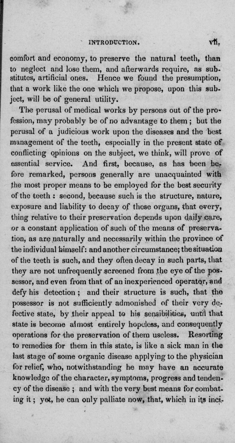 comfort and economy, to preserve the natural teeth, than to neglect and lose them, and afterwards require, as sub- stitutes, artificial ones. Hence we found the presumption, that a work like the one which we propose, upon this sub- ject, will be of general utility. The perusal of medical works by persons out of the pro- fession, may probably be of no advantage to them ; but the perusal of a judicious work upon the diseases and the best management of the teeth, especially in the present state of conflicting opinions on the subject, we think, will prove of essential service. And first, because, as has been be- fore remarked, persons generally are unacquainted with the most proper means to be employed for the best security of the teeth : second, because such is the structure, nature, exposure and liability to decay of these organs, that every, thing relative to their preservation depends upon daily .care, or a constant application of such of the means of preserva- tion, as are naturally and necessarily within the province of the individual himself: and another circumstance; the situation of the teeth is such, and they often decay in such parts, that they are not unfrequently screened from ,the eye of the pos- sessor, and even from that of an inexperienced operator, and defy his detection ; and their structure is such, that the possessor is not sufficiently admonished of their very de- fective state, by their appeal to his sensibi-lkiea, until that state is become almost entirely hopeless, and consequently operations for the preservation of them useless. Resorting to remedies for them in tin's state, is like a sick man in the last stage of some organic disease applying to the physician for relief, who, notwithstanding he may have an accurate knowledge of the character, symptoms, progress and tenden- cy of the disease ; and with the very best means for combat. lnS ft > y6*' ne can on'y palliate now, that, which in its inci-