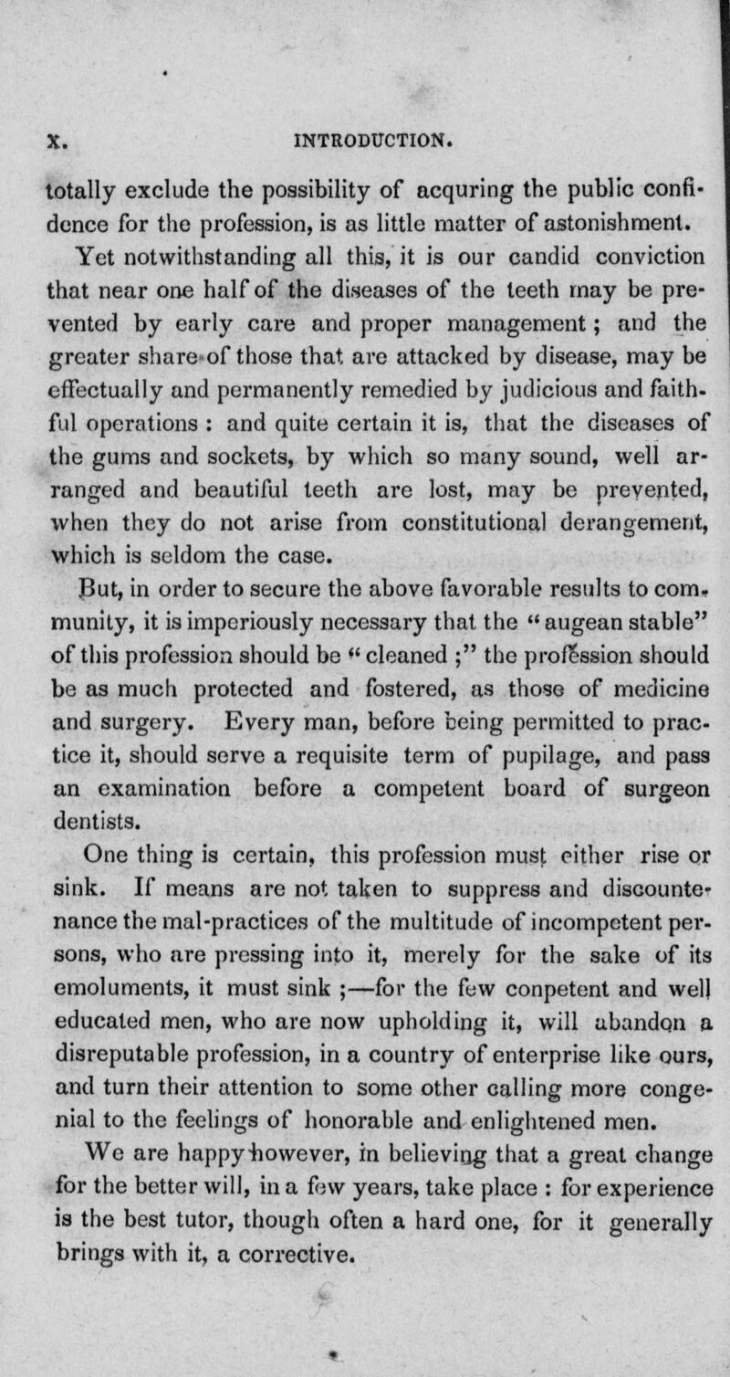 totally exclude the possibility of acquring the public confi- dence for the profession, is as little matter of astonishment. Yet notwithstanding all this, it is our candid conviction that near one half of the diseases of the teeth may be pre- vented by early care and proper management; and the greater share-of those that are attacked by disease, may be effectually and permanently remedied by judicious and faith- ful operations : and quite certain it is, that the diseases of the gums and sockets, by which so many sound, well ar- ranged and beautiful teeth are lost, may be prevented, when they do not arise from constitutional derangement, which is seldom the case. J3ut, in order to secure the above favorable results to com- munity, it is imperiously necessary that the  augean stable of this profession should be  cleaned ; the profession should be as much protected and fostered, as those of medicine and surgery. Every man, before being permitted to prac- tice it, should serve a requisite term of pupilage, and pass an examination before a competent board of surgeon dentists. One thing is certain, this profession must either rise or sink. If means are not taken to suppress and discounte- nance the mal-practices of the multitude of incompetent per- sons, who are pressing into it, merely for the sake of its emoluments, it must sink ;—for the few conpetent and well educated men, who are now upholding it, will abandon a disreputable profession, in a country of enterprise like ours, and turn their attention to some other calling more conge- nial to the feelings of honorable and enlightened men. We are happy however, in believing that a great change for the better will, in a few years, take place : for experience is the best tutor, though often a hard one, for it generally brings with it, a corrective.