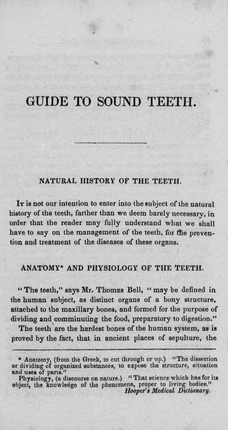 GUIDE TO SOUND TEETH. NATURAL HISTORY OF THE TEETH. It is not our intention to enter into the subject of the natural history of the teeth, farther than we deem barely necessary, in order that the reader may fully understand what we shall have to say on the management of the teeth, for the preven- tion and treatment of the diseases of these organs. ANATOMY* AND PHYSIOLOGY OF THE TEETH. M The teeth, says Mr. Thomas Bell,  may be defined in the human subject, as distinct organs of a bony structure, attached to the maxillary bones, and formed for the purpose of dividing and comminuting the food, preparatory to digestion. The teeth are the hardest bones of the human system, as is proved by the fact, that in ancient places of sepulture, the * Anatomy, (from the Greek, to cut through or up.) The dissection or dividing of organized substances, to expose the structure, situation and uses of pans. Physiology, (a discourse on nature.)  That science which has for ita object, the knowledge of the phenomena, proper to living bodies. Hooper's Medical Dictionary.