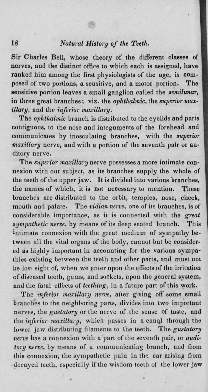 ■■C- 18 Natural History of the Teeth. Sir Charles Bell, whose theory of the different classes of nerves, and the distinct office to which each is assigned, have ranked him among the first physiologists of the age, is com- posed of two portions, a sensitive, and a motor portion. The sensitive portion leaves a small ganglion called the semilunar, in three great branches; viz. the ophthalmic, the superior max- illary, and the inferior maxillary. The ophthalmic branch is distributed to the eyelids and parta contiguous, to the nose and integuments of the forehead and communicates by inosculating branches, with the superior maxillary nerve, and with a portion of the seventh pair or au- ditory nerve. The superior maxillary nerve possesses a more intimate con- nexion with our subject, as its branches supply the whole of the teeth of the upper jaw. It is divided into various branches, the names of which, it is not necessary to mention. These branches are distributed to the orbit, temples, nose, cheek, mouth and palate. The vidian nerve, one of its branches, is of considerable importance, as it is connected with the great sympathetic nerve, by means of its deep seated branch. This 1nlimate connexion with the great medium of sympathy be- tween all the vital organs of the body, cannot but be consider- ed as highly important in accounting for the various sympa- thies existing between the teeth and other parts, and must not be lost sight of, when we enter upon the effects of the irritation of diseased teeth, gums, and sockets, upon the general system, and the fatal effects of teething, in a future part of this work. The inferior maxillary nerve, after giving off some small branches to the neighboring parts, divides into two important nerves, the gustatory or the nerve of the sense of taste, and the inferior maxillary, which passes in a canal through the lower jaw distributing filaments to the teeth. The gustatory nerve has a connexion with a part of the seventh pair, or audi- tory nerve, by means of a communicating branch, and from this connexion, the sympathetic pain in the ear arising from decayed teeth, especially if the wisdom teeth of the lower jaw