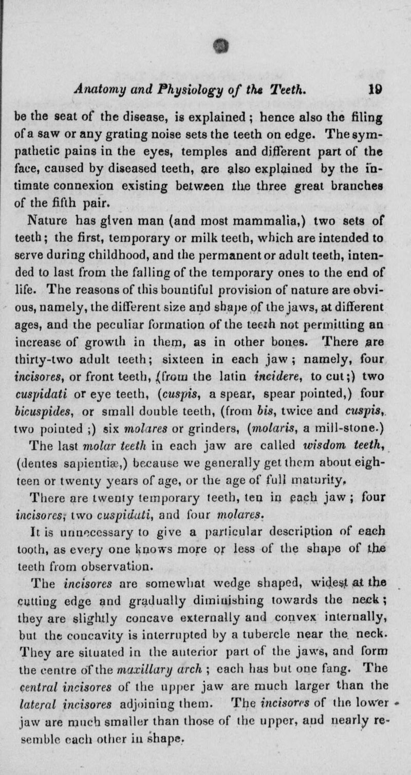 be the 9eat of the disease, is explained ; hence also the filing of a saw or any grating noise sets the teeth on edge. The sym- pathetic pains in the eyes, temples and different part of the face, caused by diseased teeth, are also explained by the in- timate connexion existing between the three great branches of the fifth pair. Nature has given man (and most mammalia,) two sets of teeth; the first, temporary or milk teeth, which are intended to serve during childhood, and the permanent or adult teeth, inten- ded to last from the falling of the temporary ones to the end of life. The reasons of this bountiful provision of nature are obvi- ous, namely, the different size and shape of the jaws, at different ages, and the peculiar formation of the tec-jh not permitting an increase of growth in them, as in other bones. There are thirty-two adult teeth; sixteen in each jaw; namely, four incisores, or front teeth, j(from the latin incidere, to cut;) two cuspidati or eye teeth, (cuspis, a spear, spear pointed,) four bicuspides, or small double teeth, (from bis, twice and cuspis, two pointed ;) six molares or grinders, (molaris, a mill-stone.) The last molar teeth in each jaw are called wisdom teeth, (dentes sapiential) because we generally get them about eigh- teen or twenty years of age, or the age of full maturity. There are twenty temporary teeth, ten in each jaw ; four incisores, two cuspidati, and four molares. It is unnecessary to give a particular description of each tooth, as every one knows more or less of the shape of the teeth from observation. The incisores are somewhat wedge shaped, widesjt at the cutting edge and gradually diminishing towards the neck ; they are slightly concave externally and convex internally, but the concavity is interrupted by a tubercle near the neck. They are situated in the anterior part of the jaws, and form the centre of the maxillary arch ; each has but one fang. The central incisores of the upper jaw are much larger than the lateral incisores adjoining them. The incisores of the lower jaw are much smaller than those of the upper, aud nearly re- semble each other in shape.