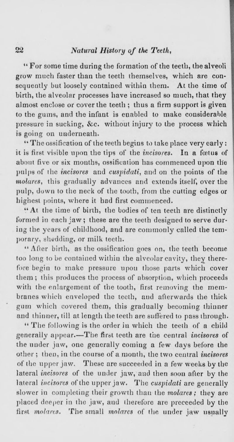  For some time during the formation of the teeth, the alveoli grow much faster than the teeth themselves, which are con- sequently but loosely contained within them. At the time of birth, the alveolar processes have increased so much, that they almost enclose or cover the teeth ; thus a firm support is given to the gums, and the infant is enabled to make considerable pressure in sucking, &c. without injury to the process which is going on underneath.  The ossification of the teeth begins to take place very early: it is first visible upon the tips of the incisores. In a foetus of about five or six months, ossification has commenced upon the pulps of the incisores and cuspidati, and on the points of the molares, this gradually advances and extends itself, over the pulp, down to the neck of the tooth, from the cutting edges or highest points, where it had first commenced. At the time of birth, the bodies of ten teeth are distinctly formed in each jaw; these are the teeth designed to serve dur- ing the years of childhood, and are commonly called the tem- porary, shedding, or milk teeth.  After birth, as the ossification goes on, the teeth become too long to be contained within the alveolar cavity, they there- fore begin to make pressure upon those parts which cover them; this produces the process of absorption, which proceeds with the enlargement of the tooth, first removing the mem- branes which enveloped the teeth, and afterwards the thick gum which covered them, this gradually becoming thinner and thinner, till at length the teeth are suffered to pass through.  The following is the order in which the teeth of a child generally appear.—The firot teeth are the central incisores of the under jaw, one generally coming a few days before the other ; then, in the course of a month, the two central incisores of the upper jaw. These are succeeded in a few weeks by the lateral incisores of the under jaw, and then soon after by the lateral incisores of the upper jaw. The cuspidati are generally slower in completing their growth than the molares; they are placed deeper in the jaw, aud therefore are preceeded by the first molares. The small molares of the under jaw usually