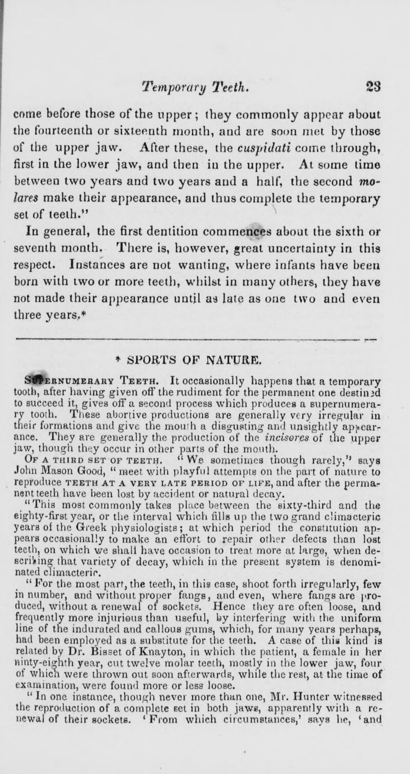 come before those of the upper; they commonly appear about the fourteenth or sixteenth month, and are soon met by those of the upper jaw. After these, the cuspidati come through, first in the lower jaw, and then in the upper. At some time between two years and two years and a half, the second mo- lares make their appearance, and thus complete the temporary set of teeth. In general, the first dentition commences about the sixth or seventh month. There is, however, great uncertainty in this respect. Instances are not wanting, where infants have been born with two or more teeth, whilst in many others, they have not made their appearance until as late as one two and even three years,* * SPORTS OF NATURE. S^ernumehary Teeth. It occasionally happens that a temporary tooth, after having given off the rudiment for the permanent one destined to succeed it, gives off a second process which produces a supernumera- ry tooth. These abortive productions are generally very irregular in their formations and give the mouth a disgusting and unsightly appear- ance. They are generally the production of the incisorcs of the upper jaw, though they occur in other parts of the mouth. Of a third set of teeth. We sometimes though rarely,'1 says John Mason Good,  meet with playful attempts on the part of nature to reproduce teeth at a very late period of life, and after the perm&r nent teeth have been lost by accident or natural decay. This most commonly takes place between the sixty-third and the eighty-first year, or the interval which fills up the two grand climacteric years of the Greek physiologists; at which period the constitution apr pears occasionally to make an effort to repair other defects than lost teeth, on which we shall have occasion to treat, more at large, when de- scribing that variety of decay, which in the present system is denomi- nated climacteric. For the most part,the teeth, in this case, shoot forth irregularly, few in number, and without proper fangs, and even, where fangs are pro- duced, without a renewal ot sockets. Hence they are often loose, and frequently more injurious than useful, by interfering with the uniform line of the indurated and callous gums, which, for many years perhaps, had been employed as a substitute for the teeth. A case of this kind is related by Dr. Bisset of Knayton, in which the patient, a female in her ninty-eighrh year, cut twelve molar teeth, mostly in the lower jaw, four of whicn were thrown out soon afterwards, while the rest, at the time of examination, were found more or less loose.  In one instance, though never more than one, Mr. Hunter witnessed the reproduction of a complete Eet in both jaws, apparently with a re- newal of their sockets. 'From which circumstances,' says he, 'and