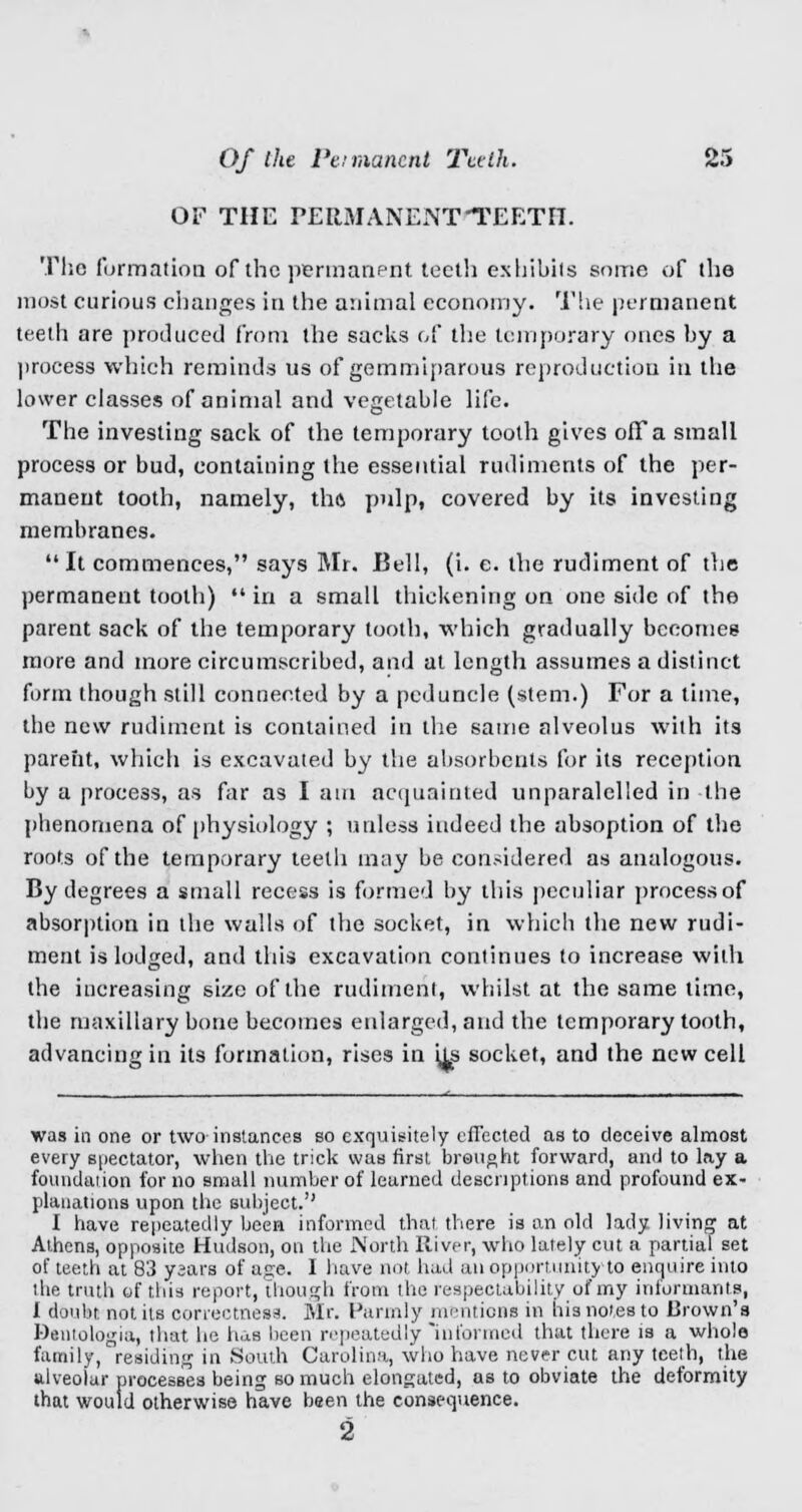 OF THE FERMANENTTEETH. The formation of the permanent teeth exhibits some of the most curious changes in the animal economy. The permanent teeth are produced from the sacks of the temporary ones by a process which reminds us of gemmiparous reproduction in the lower classes of animal and vegetable life. The investing sack of the temporary tooth gives off a small process or bud, containing the essential rudiments of the per- manent tooth, namely, this pulp, covered by its investing membranes.  It commences, says Mr. Bell, (i. e. the rudiment of the permanent tooth) in a small thickening on one side of the parent sack of the temporary tooth, which gradually becomes more and more circumscribed, and at length assumes a distinct form though still connected by a peduncle (stem.) For a time, the new rudiment is contained in the same alveolus with its parent, which is excavated by the absorbents for its reception by a process, as far as I am acquainted unparalelied in the phenomena of physiology ; unless indeed the absoption of the roots of the temporary teeth may be considered as analogous. By degrees a small recess is formed by this peculiar process of absorption in the walls of the socket, in which the new rudi- ment is lodged, and this excavation continues to increase with the increasing size of the rudiment, whilst at the same time, the maxillary bone becomes enlarged, and the temporary tooth, advancing in its formation, rises in its socket, and the new cell was in one or two instances so exquisitely effected as to deceive almost every spectator, when the trick was first brought forward, and to lay a foundation for no small number of learned descriptions and profound ex- planations upon the subject. I have repeatedly been informed that there is an old lady living- at Athens, opposite Hudson, on the JN'orth River, who lately cut a partial set of teeth at 83 ysars of age. I have not, had an opportunity to enquire into the truth of this report, though from the respectability of my informants, 1 doubt not its correctness. Mr. Parmly mentions in his notes to Brown's Dentologia, that he has been repeatedly Mnformed that there is a whole family, residing in South Carolina, who have never cut any teeth, the alveolar processes being so much elongated, as to obviate the deformity that would otherwise have been the consequence. 2