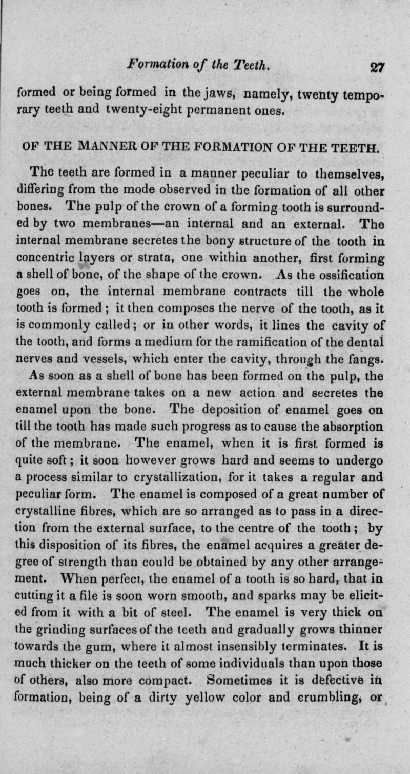 formed or being formed in the jaws, namely, twenty tempo- rary teeth and twenty-eight permanent ones. OP THE MANNER OP THE FORMATION OF THE TEETH. The teeth are formed in a manner peculiar to themselves, differing from the mode observed in the formation of all other bones. The pulp of the crown of a forming tooth is surround- ed by two membranes—an internal and an external. The internal membrane secretes the bony structure of the tooth in concentric layers or strata, one within another, first forming a shell of bone, of the shape of the crown. As the ossification goes on, the internal membrane contracts till the whole tooth is formed ; it then composes the nerve of the tooth, as it is commonly called; or in other words, it lines the cavity of the tooth, and forms a medium for the ramification of the dental nerves and vessels, which enter the cavity, through the fangs. As soon as a shell of bone has been formed on thft pulp, the external membrane takes on a new action and secretes the enamel upon the bone. The deposition of enamel goes on till the tooth has made such progress as to cause the absorption of the membrane. The enamel, when it is first, formed is quite soft; it soon however grows hard and seems to undergo a process similar to crystallization, for it takes a regular and peculiar form. The enamel is composed of a great number of crystalline fibres, which are so arranged as to pass in a direc- tion from the external surface, to the centre of the tooth ; by this disposition of its fibres, the enamel acquires a greater de- gree of slrength than could be obtained by any other arrange- ment. When perfect, the enamel of a tooth is so hard, that in cutting it a file is soon worn smooth, and sparks may be elicit- ed from it with a bit of steel. The enamel is very thick on the grinding surfaces of the teeth and gradually grows thinner towards the gum, where it almost insensibly terminates. It is much thicker on the teeth of some individuals than upon those of others, also more compact. Sometimes it is defective in formation, being of a dirty yellow color and crumbling, or