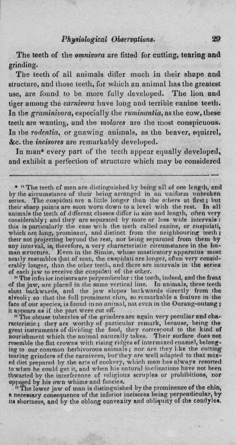 The teeth of the omnivora are fitted for cutting, tearing and grinding. The teeth of all animals differ much in their shape and structure, and those teeth, for which an animal has the greatest use, are found to be more fully developed. The lion and tiger among the carnivora have long and terrible canine teeth. In the graminivora, especially the ruminantia, as the cow, these teeth are wanting, and the molares are the most conspicuous. In ihe rodentia, or gnawing animals, as the beaver, squirrel, &c. the incisores are remarkably developed. In man* every part of the teeth appear equally developed, and exhibit a perfection of structure which may be considered *  The teeth cf men are distinguished by being till of one length, and by the circumstance of their being arranged in an uniform unbroken series. The euspidati are a little longer than the others at first; but their sharp points are soon worn down to a level with the rest. In all animals the teeth of different classes differ in size and length, often very considerably; and they are separated by more or Icps wide intervals: this is particularly the case with the teeth called canine, or euspidati, which are long, prominent, and distinct from the neighbouring teeth; their not projecting beyond the rest, nor being separated from them by any interval, is, therefore, a very characteristic circumstance in the hu- man structure. Even in the Simia;, whose masticatory apparatus most nearly resembles that of man, the euspidati arc longer, often very consid- erably longer, than the other teeth, and there are intervals in the series of each jaw to receive the euspidati of the other.  The infei ior incisors are perpendicular : the teeth, indeed, and the front of the jaw, are placed in the same vertical line. In animals, these teeth slant backwards, and the jaw slopes backwards directly from the alveoli; so that the full prominent dim, so remarkable a feature in the face of our species, is found in no animal, not even in the Ourang-outang ; it appears as if the part were cut oft'.  The obtuse tubercles of the grinders are again very peculiar and cha- racteristic ; they are worthy of particular remark, because, being the great instruments of dividing the food, they correspond to the kind of nourishment which the animal naturally takes. Their surface does not resemble the flat crowns with rising ridges of intermixed enamel, belong- ing to our common herbivorous animals; nor are they like the cutting tearing grinders of the carnivora, but they are well adapted to that mix- ed diet prepared by the arts of cookery, which man has always resorted to when he could get it, and when his natural inclinations have not been thwarted by the interference of religious scruples or prohibitions, nor opposed by his own whims and fancies.  The lower jaw of man is distinguished by the prominence of the chin, a necessary consequence of the inferior incisores being perpendicular, by its shortness, and by the oblong convexity and obliquity of the condyles.