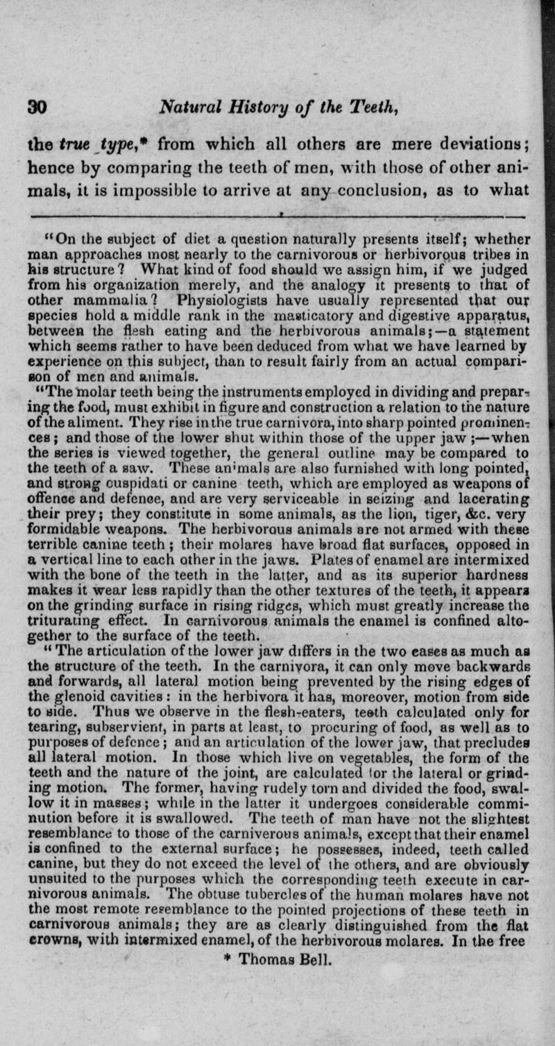 the true type,* from which all others are mere deviations; hence by comparing the teeth of men, with those of other ani- mals, it is impossible to arrive at any conclusion, as to what On the subject of diet a question naturally presents itself; whether man approaches most nearly to the carnivorous or herbivorous tribes in his structure? What kind of food should we assign him, if we judged from his organization merely, and the analogy it presents to that of other mammalia 1 Physiologists have usually represented that our species hold a middle rank in the masticatory and digestive apparatus, between the flesh eating and the herbivorous animals;—a statement which seems rather to have been deduced from what we have learned by experience on this subject, than to result fairly from an actual compari- son of men and animals. The molar teeth being the instruments employed in dividing and prepare ing the food, must exhibit in figure and construction a relation to the nature of the aliment. They rise in the true carnivora, into sharp pointed prominenT ces; and those of the lower shut within those of the upper jaw ;—when the series is viewed together, the general outline may be compared to the teeth of a saw. These an'mals are also furnished with long pointed, and strong cuspidati or canine teeth, which are employed as weapons of offence and defence, and are very serviceable in seizing and lacerating their prey; they constitute in some animals, as the lion, tiger, &c. very formidable weapons. The herbivorous animals are not armed with these terrible canine teeth ; their molares have broad flat surfaces, opposed in a vertical line to each other in the jaws. Plate3 of enamel are intermixed with the bone of the teeth in the latter, and as its superior hardness makes it wear less rapidly than the other textures of the teeth, it appears on the grinding surface in rising ridges, which must greatly increase the triturating effect. In carnivorous animals the enamel is confined alto- gether to the surface of the teeth.  The articulation of the lower jaw differs in the two eases as much as the structure of the teeth. In the carnivora, it can only move backwards and forwards, all lateral motion being prevented by the rising edges of the glenoid cavities : in the herbivora it has, moreover, motion from side to side. Thus we observe in the flesh-eaters, teeth calculated only for tearing, subservient, in parts at least, to procuring of food, as well as to purposes of defence; and an articulation of the lower jaw, that precludes all lateral motion. In those which live on vegetables, the form of the teeth and the nature ot the joint, are calculated lor the lateral or grind- ing motion. The former, having rudely torn and divided the food, swal- low it in masses; while in the latter it undergoes considerable commi- nution before it is swallowed. The teeth of man have not the slightest resemblance to those of the carniverous animals, except that their enamel is confined to the external surface; he possesses, indeed, teeth called canine, but they do not exceed the level of ihe others, and are obviously unsuited to the purposes which the corresponding teeth execute in car- nivorous animals. The obtuse tubercles of the human molares have not the most remote resemblance to the pointed projections of these teeth in carnivorous animals; they are as clearly distinguished from the flat crowns, with intermixed enamel, of the herbivorous molares. In the free * Thomas Bell.