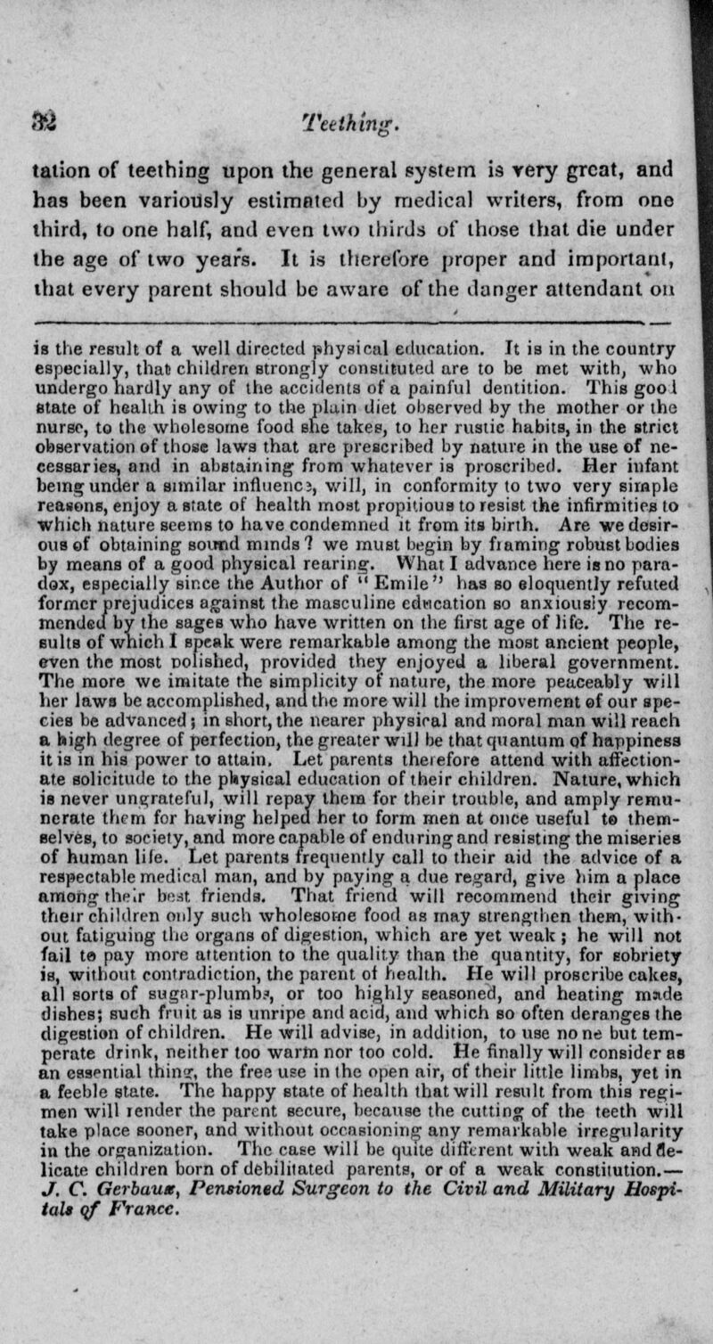 «& Teething. talion of teething upon the general system is very great, and has been variously estimated by medical writers, from one third, to one half, and even two thirds of those that die under the age of two years. It is therefore proper and important, that every parent should be aware of the danger attendant on ia the result of a well directed physical education. It is in the country especially, that children strongly constituted are to be met with, who undergo hardly any of the accidents of a painful dentition. This goo I state of health is owing to the plain diet observed by the mother or the nurse, to the wholesome food she takes, to her rustic habits, in the strict observation of those laws that are prescribed by nature in the use of ne- cessaries, and in abstaining from whatever is proscribed. Her infant being under a similar influence, will, in conformity to two very simple reasons, enjoy a state of health most propitious to resist the infirmities to which nature seems to have condemned it from its birth. Are we desir- ous of obtaining sound minds? we must begin by fiaming robust bodies by means of a good physical rearing. What I advance here is no para- dox, especially since the Author of  Emile has so eloquently refuted former prejudices against the masculine education so anxiously recom- mended by the sages who have written on the first age of life. The re- sults of which I speak were remarkable among the most ancient people, even the most polished, provided they enjoyed a liberal government. The more we imitate the simplicity of nature, the more peaceably will her laws be accomplished, and the more will the improvement of our spe- cies be advanced; in short, the nearer physical and moral man will reach a high degree of perfection, the greater will be that quantum qf happiness it is in his power to attain. Let parents therefore attend with affection- ate solicitude to the physical education of their children. Nature, which is never ungrateful, will repay thera for their trouble, and amply remu- nerate them for having helped her to form men at once useful t® them- selves, to society, and more capable of enduring and resisting the miseries of human life. Let parents frequently call to their aid the advice of a respectable medical man, and by paying a due regard, give him a place among their beat friends. That friend will recommend their giving their children only such wholesome food as may strengthen them, with- out fatiguing the organs of digestion, which are yet weak ; he will not fail te pay more attention to the quality than the quantity, for sobriety is, without contradiction, the parent of health. He will proscribe cakes, all sorts of sugnr-plumb?, or too highly seasoned, and heating made dishes; such fruit as is unripe and acid, and which so often deranges the digestion of children. He will advise, in addition, to use none but tem- perate drink, neither too warm nor too cold. He finally will consider as an essential thin?, the free use in the open air, of their little limbs, yet in a feeble state. The happy state of health that will result from this regi- men will render the parent secure, because the cutting of the teeth will take place sooner, and without occasioning any remarkable irregularity in the organization. The case will be quite different with weak andfle- licate children born of debilitated parents, or of a weak constitution.— J. C. Gerbuuas, Pensioned Surgeon to the Civil and Military Hospi- tal* of France.