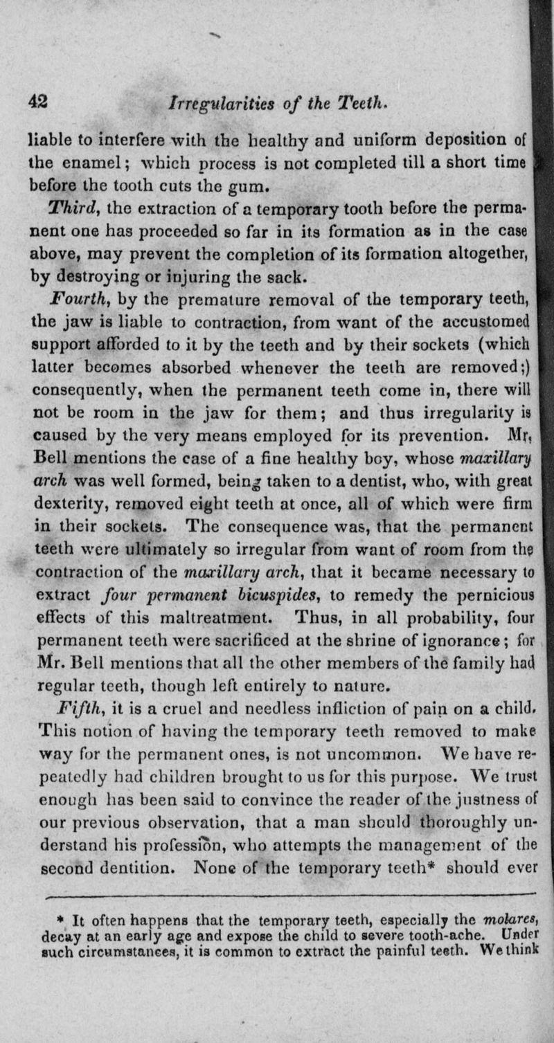 liable to interfere with the healthy and uniform deposition of the enamel; which process is not completed till a short time before the tooth cuts the gum. Third, the extraction of a temporary tooth before the perma- nent one has proceeded so far in its formation as in the case above, may prevent the completion of its formation altogether, by destroying or injuring the sack. Fourth, by the premature removal of the temporary teeth, the jaw is liable to contraction, from want of the accustomed support afforded to it by the teeth and by their sockets (which latter becomes absorbed whenever the teeth are removed;) consequently, when the permanent teeth come in, there will not be room in the jaw for them; and thus irregularity caused by the very means employed for its prevention. Mr. Bell mentions the case of a fine healthy boy, whose maxillary arch was well formed, being taken to a dentist, who, with great dexterity, removed eight teeth at once, all of which were firm in their sockets. The consequence was, that the permanent teeth were ultimately so irregular from want of room from the contraction of the maxillary arch, that it became necessary to extract four permanent licuspides, to remedy the pernicious effects of this maltreatment. Thus, in all probability, four permanent teeth were sacrificed at the shrine of ignorance; for Mr. Bell mentions that all the other members of the family had regular teeth, though left entirely to nature. Fifth, it is a cruel and needless infliction of pain on a child. This notion of having the temporary teeth removed to make way for the permanent ones, is not uncommon. We have re- peatedly had children brought to us for this purpose. We trust enough has been said to convince the reader of the justness of our previous observation, that a man should thoroughly un- derstand his profession, who attempts the management of the second dentition. None of the temporary teeth* should ever * It often happens that the temporary teeth, especially the molares, decay at an early age and expose the child to severe tooth-ache. Under ■uch circumstances, it is common to extract the painful teeth. We think