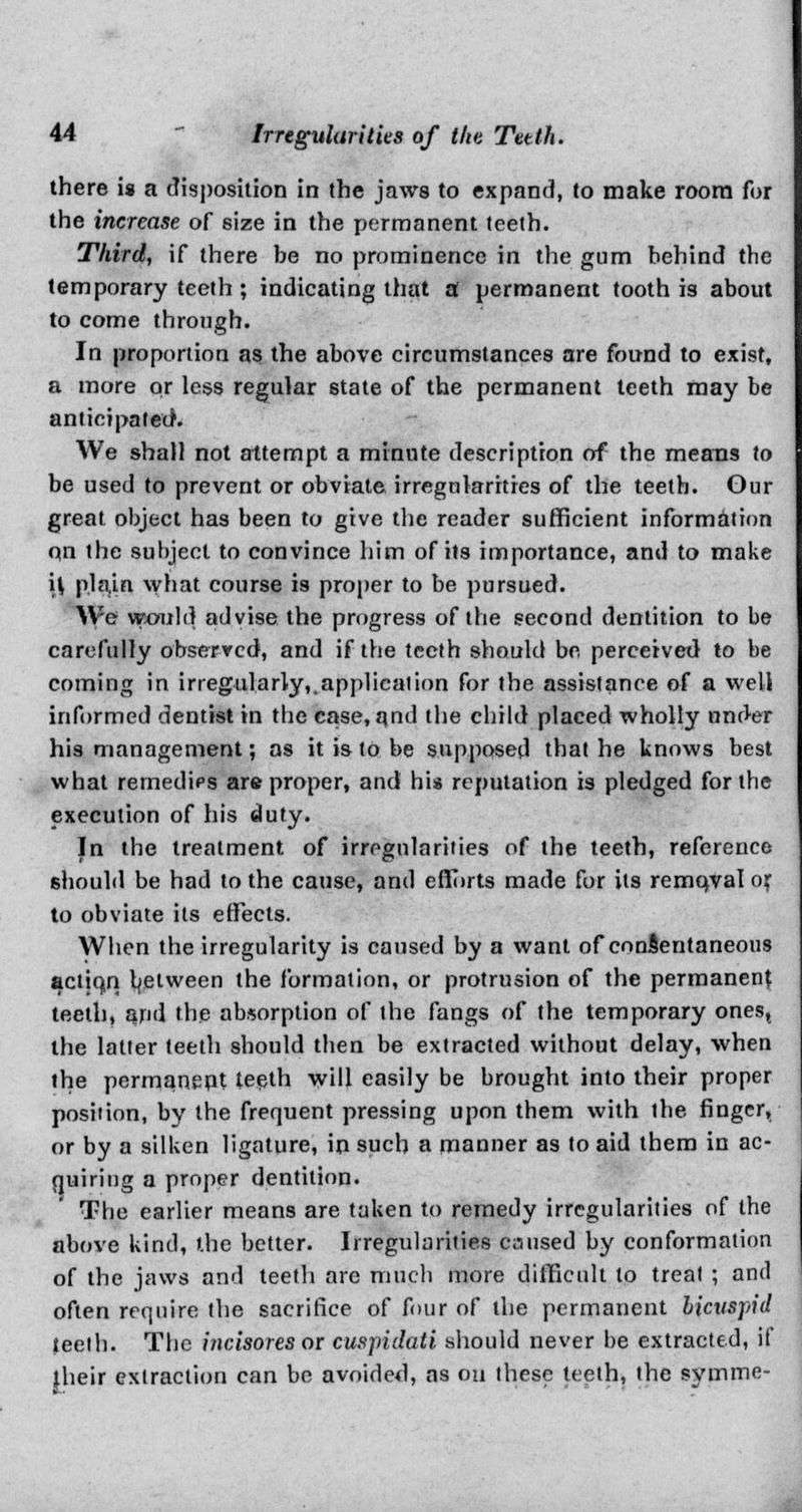 there is a disposition in the jaws to expand, to make room for the increase of size in the permanent teeth. Third, if there be no prominence in the gum behind the temporary teeth ; indicating that a permanent tooth is about to come through. In proportion as the above circumstances are found to exist, a more or less regular state of the permanent teeth may be anticipated1. We shall not attempt a minute description of the means to be used to prevent or obviate irregularities of the teeth. Our great object has been to give the reader sufficient information on the subject to convince him of its importance, and to make \\ phun what course is proper to be pursued. We would advise the progress of the second dentition to be carefully observed, and if the teeth should be perceived to be coming in irregularly,.application for the assistance of a well informed dentist in the case, and the child placed wholly under his management; as it is to be supposed that he knows best what remedies are proper, and his reputation is pledged for the execution of his duty. In the treatment of irregularities of the teeth, reference should be had to the cause, and efforts made for its remqval or to obviate its effects. When the irregularity is caused by a want of consentaneous actiqn between the formation, or protrusion of the permanent teeth, and the absorption of the fangs of the temporary ones, the latter teeth should then be extracted without delay, when the permanent teeth will easily be brought into their proper position, by the frequent pressing upon them with the finger, or by a silken ligature, in such a manner as to aid them in ac- quiring a proper dentition. The earlier means are taken to remedy irregularities of the above kind, the better. Irregularities caused by conformation of the jaws and teeth are much more difficult to treat ; and often require the sacrifice of four of the permanent bicuspid teeth. The incisores or cuspidati should never be extracted, if their extraction can be avoided, as on these teeth, the symme-