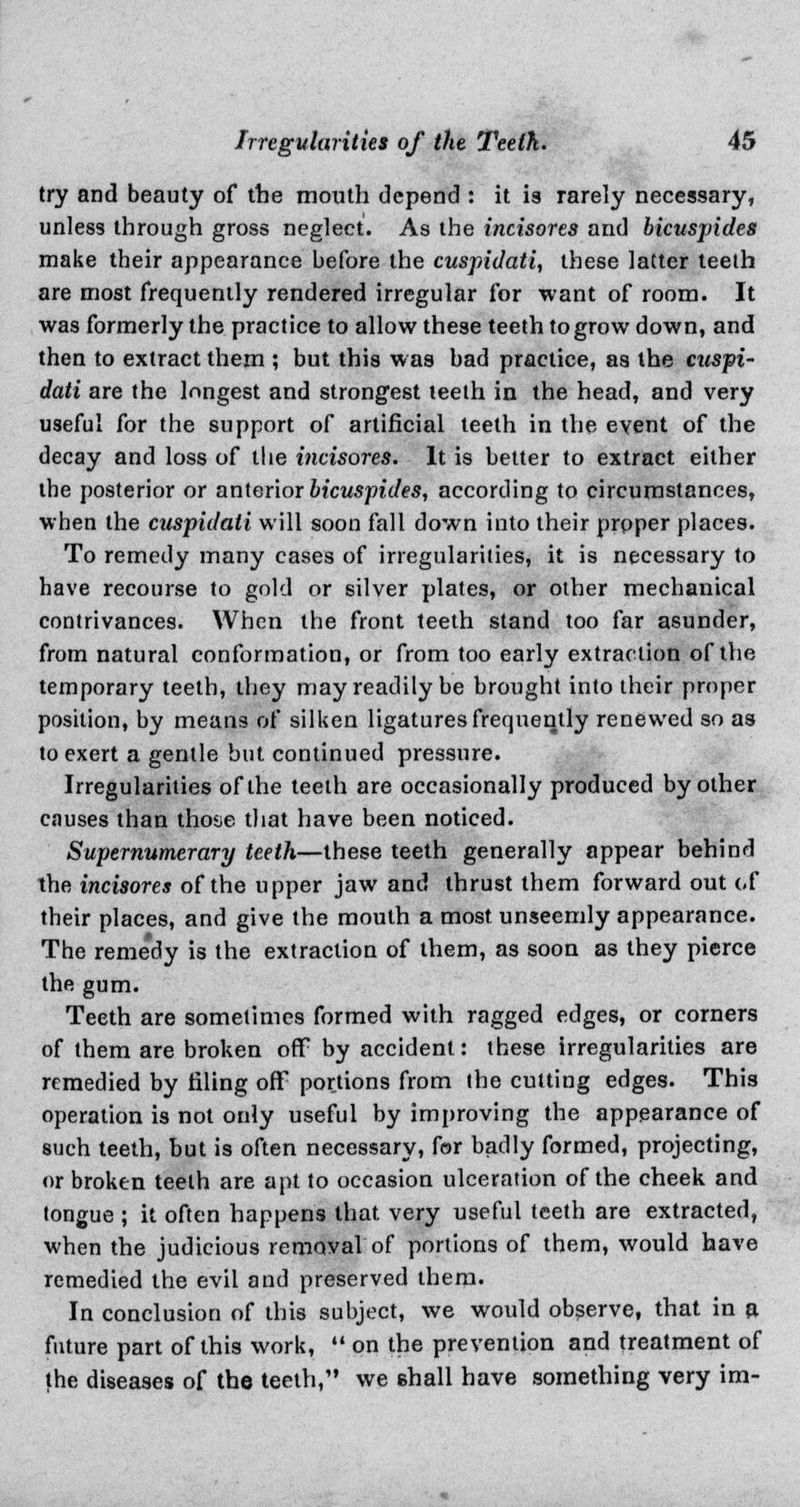 try and beauty of the mouth depend : it is rarely necessary, unless through gross neglect. As the incisores and bicuspides make their appearance before the cuspidati, these latter teeth are most frequently rendered irregular for want of room. It was formerly the practice to allow these teeth to grow down, and then to extract them ; but this was bad practice, as the cuspi- dati are the longest and strongest teeth in the head, and very useful for the support of artificial teeth in the event of the decay and loss of the incisores. It is better to extract either the posterior or anterior bicuspides, according to circumstances, when the cuspidati will soon fall down into their proper places. To remedy many cases of irregularities, it is necessary to have recourse to gold or silver plates, or other mechanical contrivances. When the front teeth stand too far asunder, from natural conformation, or from too early extraction of the temporary teeth, they may readily be brought into their proper position, by means of silken ligatures frequently renewed so as to exert a gentle but continued pressure. Irregularities of the teeth are occasionally produced by other causes than ihoae that have been noticed. Supernumerary teeth—these teeth generally appear behind the incisores of the upper jaw and thrust them forward out of their places, and give the mouth a most unseemly appearance. The reme*dy is the extraction of them, as soon as they pierce the gum. Teeth are sometimes formed with ragged edges, or corners of them are broken off by accident: these irregularities are remedied by filing off portions from the cutting edges. This operation is not only useful by improving the appearance of such teeth, but is often necessary, for badly formed, projecting, or broken teeth are apt to occasion ulceration of the cheek and tongue ; it often happens that very useful teeth are extracted, when the judicious removal of portions of them, would have remedied the evil and preserved them. In conclusion of this subject, we would observe, that in a future part of this work,  on the prevention and treatment of the diseases of the teeth, we shall have something very im-