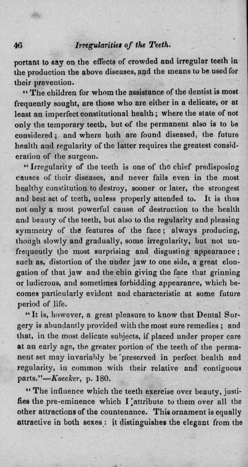 portant to say on the effects of crowded and irregular teeth in the production the above diseases, and the means to be used for their prevention.  The children for whom the assistance of the dentist is most frequently sought, are those who are either in a delicate, or at least an imperfect constitutional health; where the state of not only the temporary teeth, but of the permanent also is to be considered ; and where both are found diseased, the future health and regularity of the latter requires the greatest consid- eration of the surgeon.  Irregularity of the teeth is one of the chief predisposing causes of their diseases, and never fails even in the most healthy constitution to destroy, sooner or later, the strongest and best set of teeth, unless properly attended to. It is thus not only a most powerful cause of destruction to the health and beauty of the teeth, but also to the regularity and pleasing symmetry of the features of the face; always producing, though slowly and gradually, some irregularity, but not un- frequently the most surprising and disgusting appearance ; such as, distortion of the under jaw to one side, a great elon- gation of that jaw and the chin giving the face that grinning or ludicrous, and sometimes forbidding appearance, which be- comes particularly evident and characteristic at some future period of life. It is, however, a great pleasure to know that Dental Sur- gery is abundantly provided with the most sure remedies ; and that, in the most delicate subjects, if placed under proper care at an early age, the greater portion of the teeth of the perma- nent set may invariably be 'preserved in perfect health and regularity, in common with their relative and contiguous parts.—Koeclcer, p. 180.  The influence which the teeth exercise over beauty, justi- fies the pre-eminence which I ^attribute to them over all the other attractions of the countenance. This ornament is equally attractive in both sexes: \i distinguishes the elegant from the