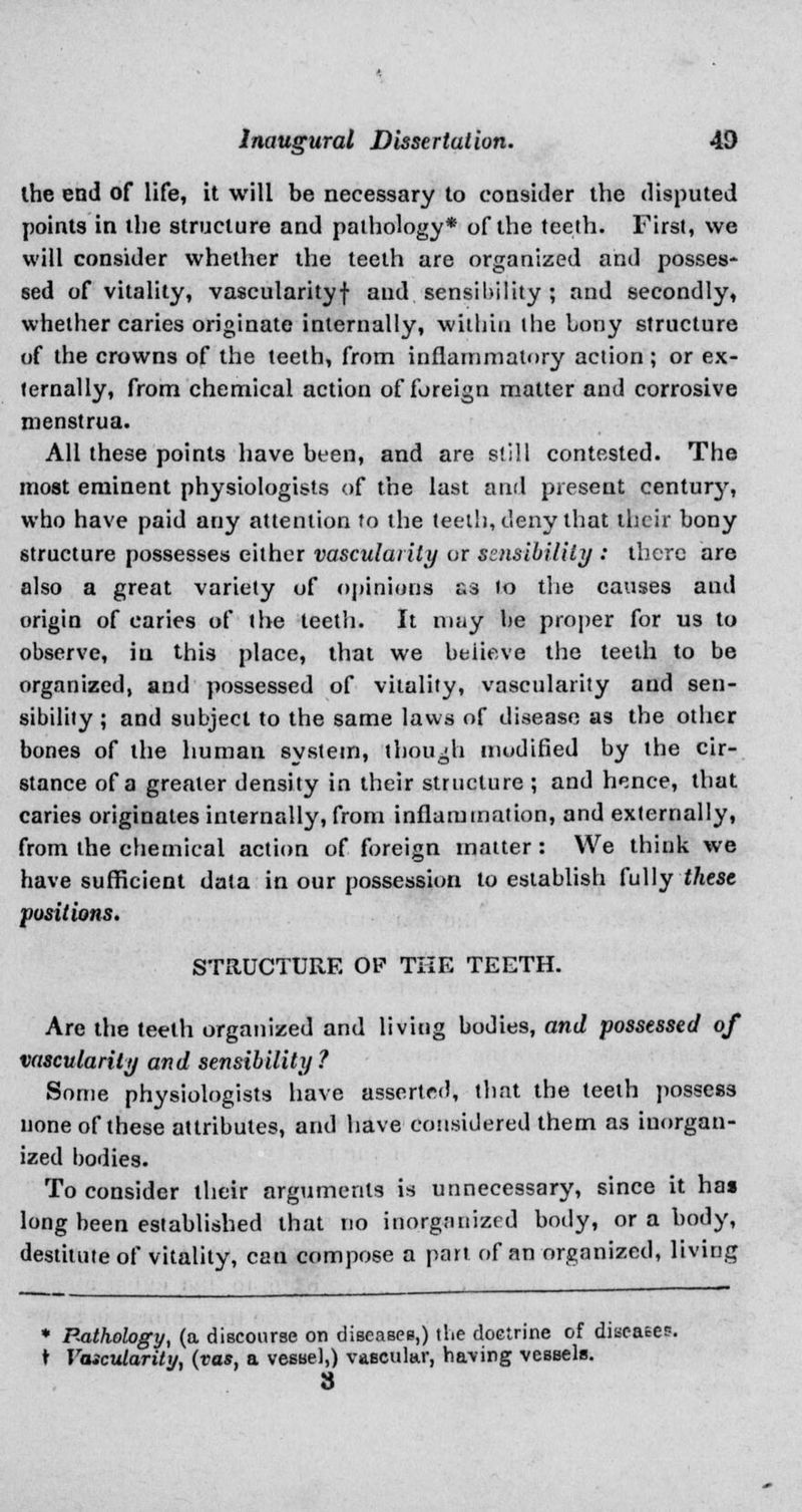 ihe end of life, it will be necessary to consider the disputed points in the structure and pathology* of the teeth. First, we will consider whether the teeth are organized and posses- sed of vitality, vascularity! and. sensibility ; and secondly, whether caries originate internally, within the bony structure of the crowns of the teeth, from inflammatory action; or ex- ternally, from chemical action of foreign matter and corrosive menstrua. All these points have been, and are still contested. The most eminent physiologists of the last and present centurj', who have paid any attention to the teeth, deny that their bony structure possesses either vascularity or sensibility : there are also a great variety of opinions £3 lo the causes and origin of caries of the teeth. It may be proper for us to observe, in this place, that we believe the teeth to be organized, and possessed of vitality, vascularity and sen- sibility ; and subject to the same laws of disease as the other bones of the human system, though modified by the cir- stance of a greater density in their structure ; and hence, that caries originates internally, from inflammation, and externally, from the chemical action of foreign matter : We think we have sufficient data in our possession to establish fully these positions. STRUCTURE OP THE TEETH. Are the teeth organized and living bodies, and possessed of vascularity and sensibility ? Some physiologists have asserted, that the teeth possess none of these attributes, and have considered them as iuorgan- ized bodies. To consider their arguments is unnecessary, since it ha» long been established that no inorgnnizrd body, or a body, destitute of vitality, can compose a part of an organized, living * Bathology, (a discourse on diseases,) tbe doctrine of dilates. t Vascularity, (vas, a vessel,) vascular, having vessels. 8