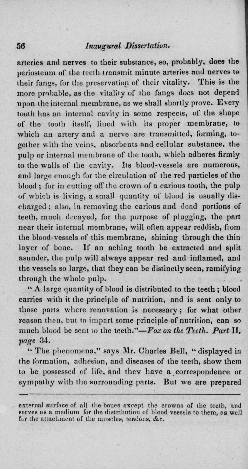 arteries and nerves to their substance, so, probably, does the periosteum of the teeth transmit minute arteries and nerves to their fangs, for the preservation of their vitality. This is the more probable, as the vitality of the fangs does not depend upon the internal membrane, as we shall shortly prove. Every tooth has an internal cavity in some respects, of the shape of the tooth itself, lined with its proper membrane, to which an artery and a nerve are transmitted, forming, to- gether with the vein?, absorbents and cellular substance, the pulp or internal membrane of the tooth, which adheres firmly to the walls of the cavity. Its blood-vessels are numerous, and large enough for the circulation of the red particles of the blood ; for in cutting off the crown of a carious tooth, the pulp of which is living, a small quantity of blood is usually dis- charged ; also, in removing the carious and dead portions of teeth, much decayed, for the purpose of plugging, the part near their internal membrane, will often appear reddish, from the blood-vessels of this membrane, shining through the thin layer of bone. If an aching tooth be extracted and split asunder, the pulp will always appear red and inflamed, and the vessels so large, that they can be distinctly seen, ramifying through the whole pulp. ,  A large quantity of blood is distributed to the teeth ; blood carries with it the principle of nutrition, and is sent only to those parts where renovation is necessary ; for what other reason then, but to impart some principle of nutrition, can so much blood be sent 10 the teeth.—Fox on the Teeth. Part II, page 34.  The phenomena, says Mr. Charles Bell, displayed in the formation, adhesion, and diseases of the teeth, show thera to be possessed of life, and they have a correspondence or sympathy with the surrounding parts. But we are prepared external surface of all (lie bones except the crowns of the teeth, and perves as a medium for the distribution of blood vessels to them, as well fL.r tlie attachment of the tmisclen, tendons, &c.