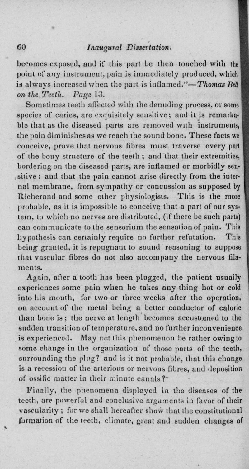 becomes exposed, and if this part be then touched with the point nf any instrument, pain is immediately produced, which is always increased when the part is inflamed.—Thomas Bell on the Teeth. Fags 13. Sometimes teeth affected with (he denuding process. 01 some species of caries, are exquisitely sensitive; and it is remarka- ble that as the diseased parts are removed with instruments, the pain diminishes as we reach the sound bone. These facts we conceive, prove that nervous fibres must traverse every part of the bony structure of the teeth ; and that their extremities, bordering on the diseased parts, are inflamed or morbidly sen- sitive: and that the pain cannot arise directly from the inter- nal membrane, from sympathy or concussion as supposed by Richerand and some other physiologists. This is the more probable, as it is impossible to conceive that a part of our sys- tem, to which no nerves are distributed, (if there be such parts) can communicate to the sensorium the sensation of pain. Tbis hypothesis can certainly require no further refutation. This being- granted, it is repugnant to sound reasoning to suppose that vascular fibres do not also accompany the nervous fila- ments. Again, after a tooth has been plugged, the patient usually experiences some paiu when he takes any thing hot or cold into his mouth, for two or three weeks after the operation, on account of the metal being a better conductor of caloric than bone is ; the nerve at length becomes accustomed to the sudden transition of temperature, and no further inconvenience is experienced. May not this phenomenon be rather owingto some change in the organization of those parts of the teeth, surrounding the plug? and is it not probable, that this change is a recession of the arterious or nervous fibres, and deposition of ossific matter in their minute canals? Finally, the phenomena displayed in the diseases of the teeth, are powerful and conclusive arguments in favor of their vascularity ; for we shall hereafter show that the constitutional formation of the teeth, climate, great and sudden changes of