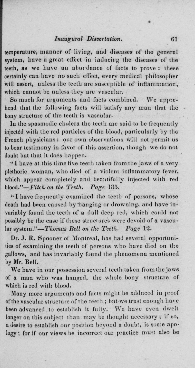 temperature, manner of living, and diseases of the general system, have a great effect in inducing the diseases of the teeth, as we have an a bur dance of facts to prove : these certainly can have no such effect, every medical philosopher will assert, unless the teeth are susceptible of inflammation, which cannot be unless they are vascular. So much for arguments and facts combined. We appre- hend that the following facts will satisfy any man that the bony structure of the teeth is vascular. In the spasmodic cholera the teeth are said to be frequently injected with the red particles of the blood, particularly by the French physicians : our own observations will not permit us to bear testimony in favor of this assertion, though we do not doubt but that it does happen. I have at this time live teeth taken from the jaws of a very plethoric woman, who died of a violent inflammatory fever, which appear completely and beautifully injected with red blood.—Fitch on the Teeth. Page 135.  I have frequently examined the teetli of persons, whose death had bnen caused by hanging or drowning, and have in- variably found the teeth of a dull deep red, which could not possibly be the case if these structures were devoid of a vascu- lar system.—Thomas Bell on the Teeth. Page 12. Dr. J. R. Spooner of 3Iontreal, has hail several opportuni- ties of examining the teeth of persons who have died on the gallows, and has invariably found the phenomena mentioned by Mr. Bell. We have in our possession several teeth taken from the jaws of a man who was hanged, the whole bony structure of which is red with blood. Many more arguments and facts might be adduced in proof of the vascular structure of the teeth ; but we trust enough have been advanced to establish it fully. We have even dwelt longer on this subject than may be thought necessary ; if so, a u'esire to establish our position beyond a doubt, is some apo- logy ; for if our views be incorrect our practice must also be