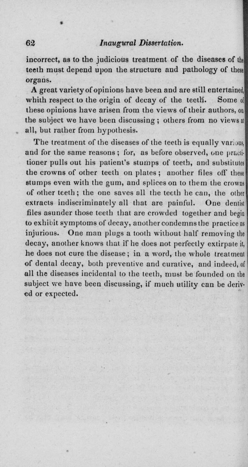 incorrect, as to the judicious treatment cf the diseases of the teeth must depend upon the structure and pathology of these organs. A great variety of opinions have been and are still entertained, whith respect to the origin of decay of the teeth. Some ol these opinions have arisen from the views of their authors, od the subject we have been discussing ; others from no views al all, but rather from hypothesis. The treatment of the diseases of the teeth is equally var.jus, and for the same reasons ; for, as before observed, one prt tioner pulls out his patient's stumps of teeth, and substitutes the crowns of other teeth on plates ; another files off these stumps even with the gum, and splices on to them the crowns of other teeth; the one saves all the teeth he can, the other extracts indiscriminately all that are painful. One dentist files asunder those teeth that are crowded together and begin to exhibit symptoms of decay, another condemns the practice as injurious. One man plugs a tooth without half removing the decay, another knows that if he does not perfectly extirpate it, he does not cure the disease; in a word, the whole treatment of dental decay, both preventive and curative, and indeed, of all the diseases incidental to the teeth, must be founded on the subject we have been discussing, if much utility can be deriv- ed or expected.