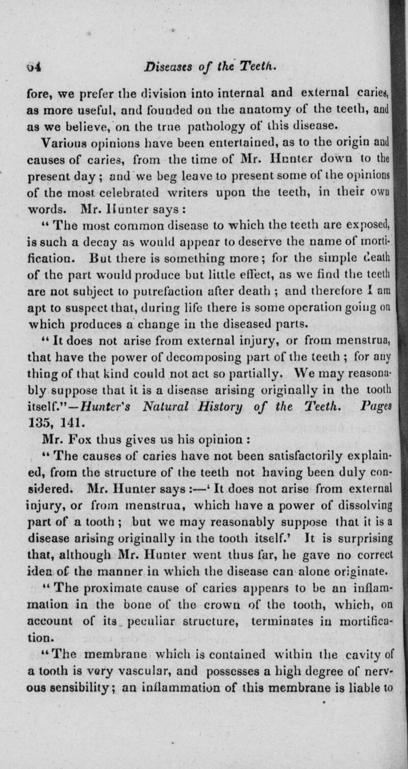 fore, we prefer the division into internal and external caries, as more useful, and founded ou the anatomy of the teeth, and] as we believe, on the true pathology of this disease. Various opinions have been entertained, as to the origin audi causes of caries, from the time of Mr. Hooter down to the present day ; and we beg leave to present some of the opinions of the most celebrated writers upon the teeth, in their own words. Mr. Hunter says :  The most common disease to which the teeth are exposed, is such a decay as would appear to deserve the name of tnorli- fication. But there is something more; for the simple ceath of the part would produce but little effect, as we find the teeth are not subject to putrefaction after death ; and therefore I am apt to suspect that, during life there is some operation going on which produces a change in the diseased parts.  It does not arise from external injury, or from menstrua, that have the power of decomposing part of the teeth ; for any thing of that kind could not act so partially. We may reasona- bly suppose that it is a disease arising originally in the tooth itself.—Hunter's Natural History of the Teeth. Pa 135, 141. Mr. Fox thus gives us his opinion :  The causes of caries have not been satisfactorily explain- ed, from the structure of the teeth not having been duly con- sidered. Mr. Hunter says :—' It does not arise from external injury, or from menstrua, which have a power of dissolving part of a tooth ; but we may reasonably suppose that it is a disease arising originally in the tooth itself.' It is surprising that, although Mr. Hunter went thus far, he gave no correct idea of the manner in which the disease can alone originate.  The proximate cause of caries appears to be an inflam- mation in the bone of the crown of the tooth, which, on account of its peculiar structure, terminates in mortifica- tion. The membrane which is contained within the cavity of a tooth is very vascular, and possesses a high degree of nerv- ous sensibility; an inflammation of this membrane is liable to